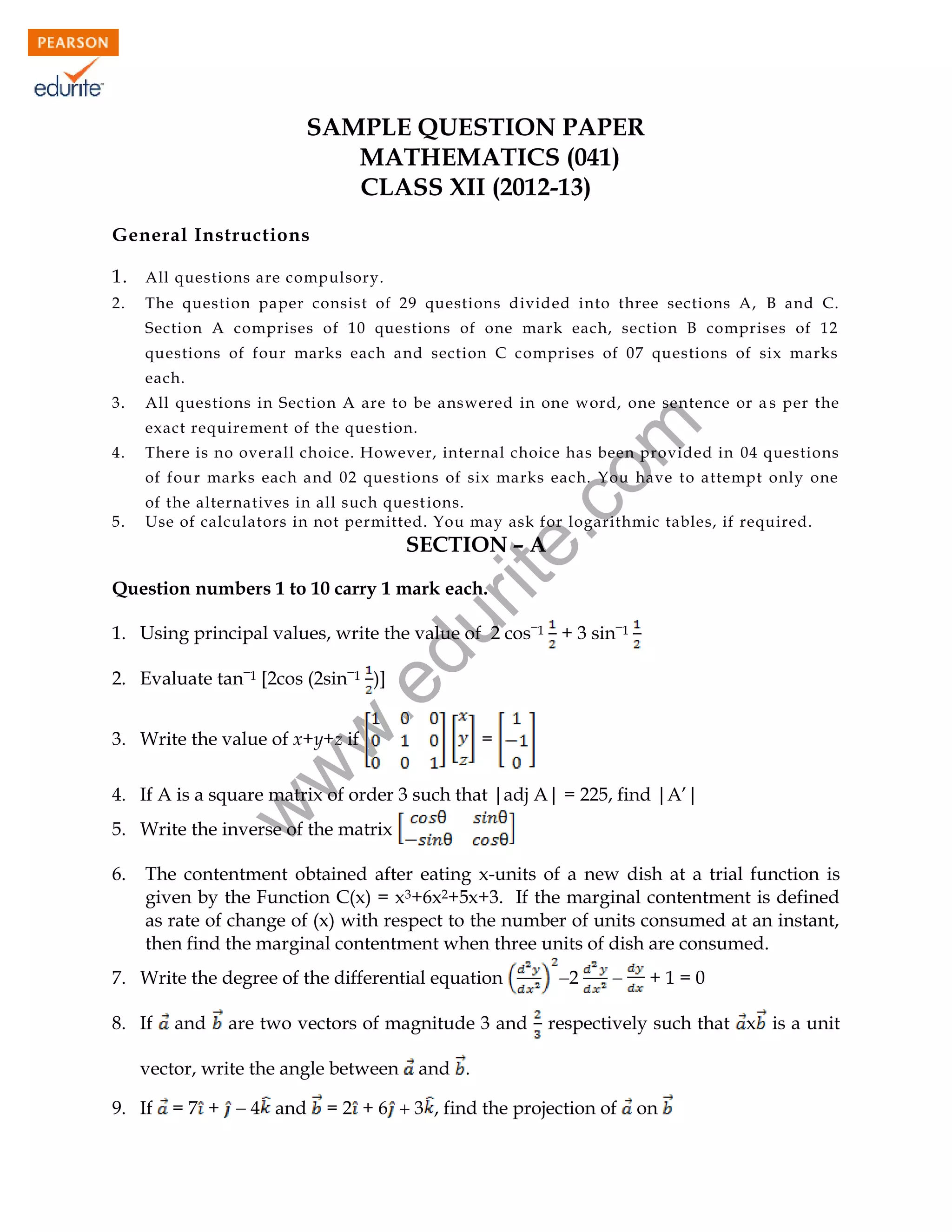SAMPLE QUESTION PAPER
MATHEMATICS (041)
CLASS XII (2012-13)
General Instructions
1. All questions are compulsory.
2.

The question paper consist of 29 questions divided into three sections A, B and C.
Section A comprises of 10 questions of one mark each, section B comprises of 12
questions of four marks each and section C comprises of 07 questions of six marks
each.

3.

All questions in Section A are to be answered in one word, one sentence or a s per the

4.

rit
e.
co
m

exact requirement of the question.

There is no overall choice. However, internal choice has been provided in 04 questions
of four marks each and 02 questions of six marks each. You have to attempt only one

5.

of the alternatives in all such quest ions.
Use of calculators in not permitted. You may ask for logarithmic tables, if required.

SECTION – A
Question numbers 1 to 10 carry 1 mark each.

w
w

.e

2. Evaluate tan1 [2cos (2sin1 )]

du

1. Using principal values, write the value of 2 cos1 + 3 sin1

3. Write the value of x+y+z if

=

w

4. If A is a square matrix of order 3 such that |adj A| = 225, find |A’|
5. Write the inverse of the matrix
6.

The contentment obtained after eating x-units of a new dish at a trial function is
given by the Function C(x) = x3+6x2+5x+3. If the marginal contentment is defined
as rate of change of (x) with respect to the number of units consumed at an instant,
then find the marginal contentment when three units of dish are consumed.

7. Write the degree of the differential equation
8. If

and

are two vectors of magnitude 3 and

vector, write the angle between
9. If

= 7 +  4 and

2



+1=0

respectively such that x is a unit

and .

= 2 + 6  3 , find the projection of
94

on

 