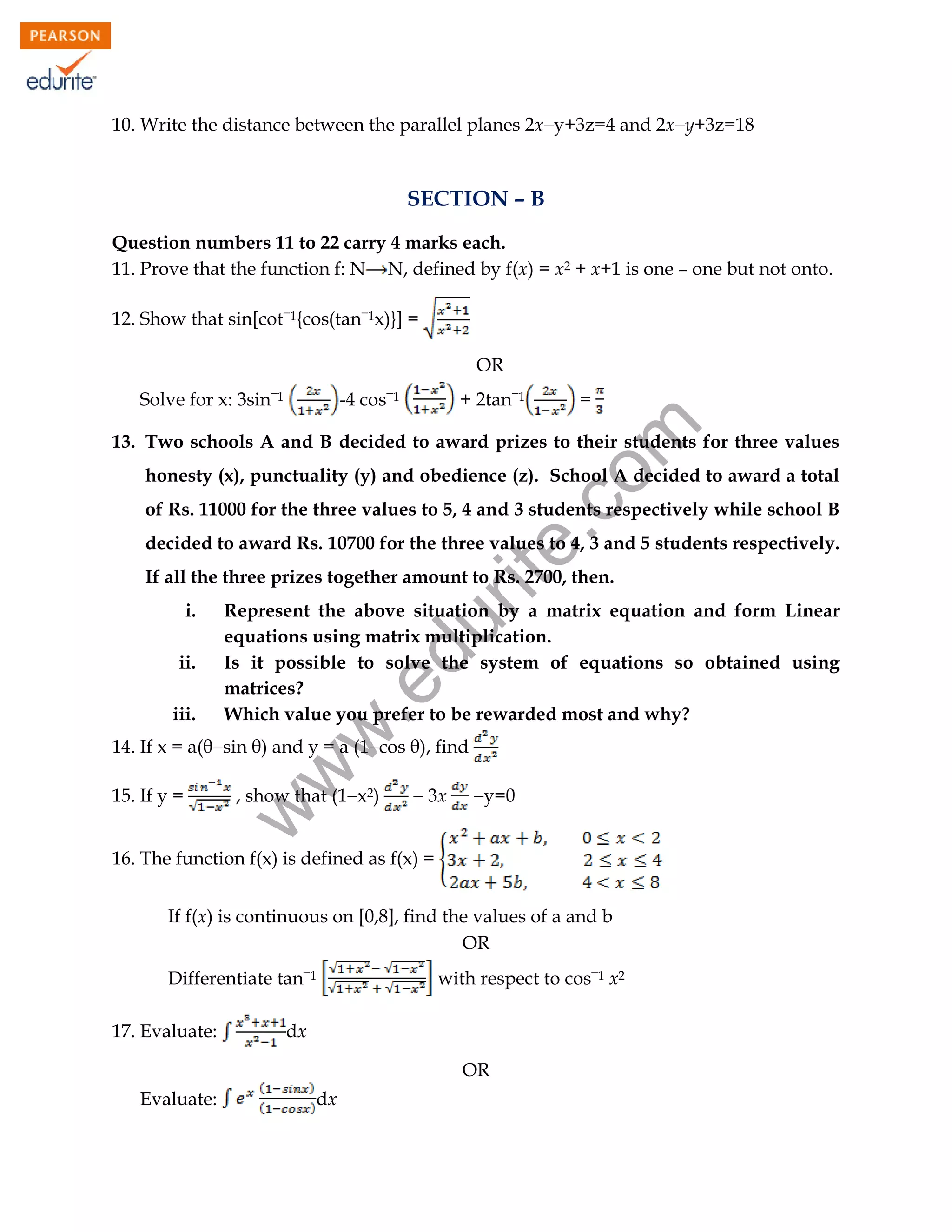 10. Write the distance between the parallel planes 2xy+3z=4 and 2xy+3z=18

SECTION – B
Question numbers 11 to 22 carry 4 marks each.
11. Prove that the function f: N N, defined by f(x) = x2 + x+1 is one – one but not onto.
12. Show that sin[cot1{cos(tan1x)}] =
OR
-4 cos1

+ 2tan1

=

rit
e.
co
m

Solve for x: 3sin1

13. Two schools A and B decided to award prizes to their students for three values
honesty (x), punctuality (y) and obedience (z). School A decided to award a total
of Rs. 11000 for the three values to 5, 4 and 3 students respectively while school B
decided to award Rs. 10700 for the three values to 4, 3 and 5 students respectively.
If all the three prizes together amount to Rs. 2700, then.

iii.

du

.e

ii.

Represent the above situation by a matrix equation and form Linear
equations using matrix multiplication.
Is it possible to solve the system of equations so obtained using
matrices?
Which value you prefer to be rewarded most and why?

w
w

i.

14. If x = a(θsin θ) and y = a (1cos θ), find
, show that (1x2)

w

15. If y =

 3x

y=0

16. The function f(x) is defined as f(x) =
If f(x) is continuous on [0,8], find the values of a and b
OR
Differentiate tan1
17. Evaluate:

with respect to cos1 x2

dx
OR

Evaluate:

dx
95

 