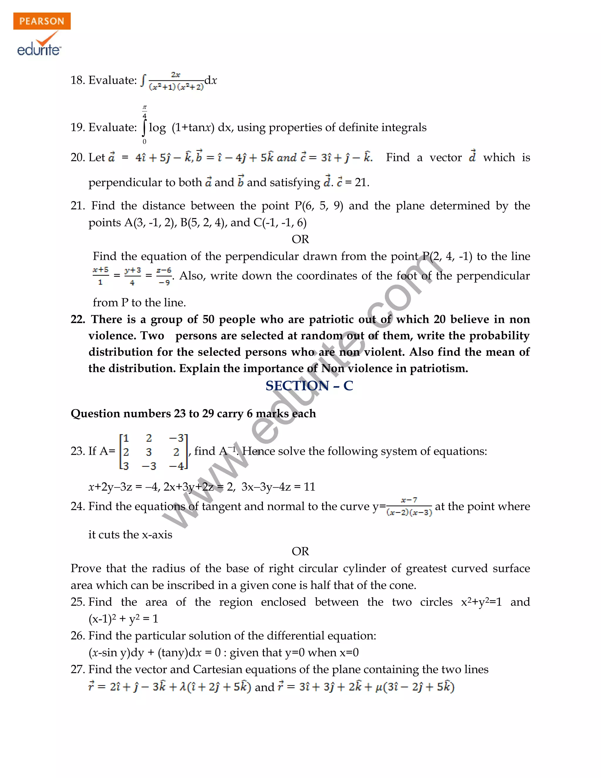 18. Evaluate:

dx

4

19. Evaluate:

 log

(1+tanx) dx, using properties of definite integrals

0

20. Let

=

Find a vector

perpendicular to both

and

which is

and satisfying . = 21.

=

=

rit
e.
co
m

21. Find the distance between the point P(6, 5, 9) and the plane determined by the
points A(3, -1, 2), B(5, 2, 4), and C(-1, -1, 6)
OR
Find the equation of the perpendicular drawn from the point P(2, 4, -1) to the line
. Also, write down the coordinates of the foot of the perpendicular

from P to the line.
22. There is a group of 50 people who are patriotic out of which 20 believe in non
violence. Two persons are selected at random out of them, write the probability
distribution for the selected persons who are non violent. Also find the mean of
the distribution. Explain the importance of Non violence in patriotism.

du

SECTION – C

.e

Question numbers 23 to 29 carry 6 marks each
, find A1. Hence solve the following system of equations:

w
w

23. If A=

x+2y3z = 4, 2x+3y+2z = 2, 3x3y4z = 11

w

24. Find the equations of tangent and normal to the curve y=

at the point where

it cuts the x-axis

OR
Prove that the radius of the base of right circular cylinder of greatest curved surface
area which can be inscribed in a given cone is half that of the cone.
25. Find the area of the region enclosed between the two circles x 2+y2=1 and
(x-1)2 + y2 = 1
26. Find the particular solution of the differential equation:
(x-sin y)dy + (tany)dx = 0 : given that y=0 when x=0
27. Find the vector and Cartesian equations of the plane containing the two lines
and
96

 