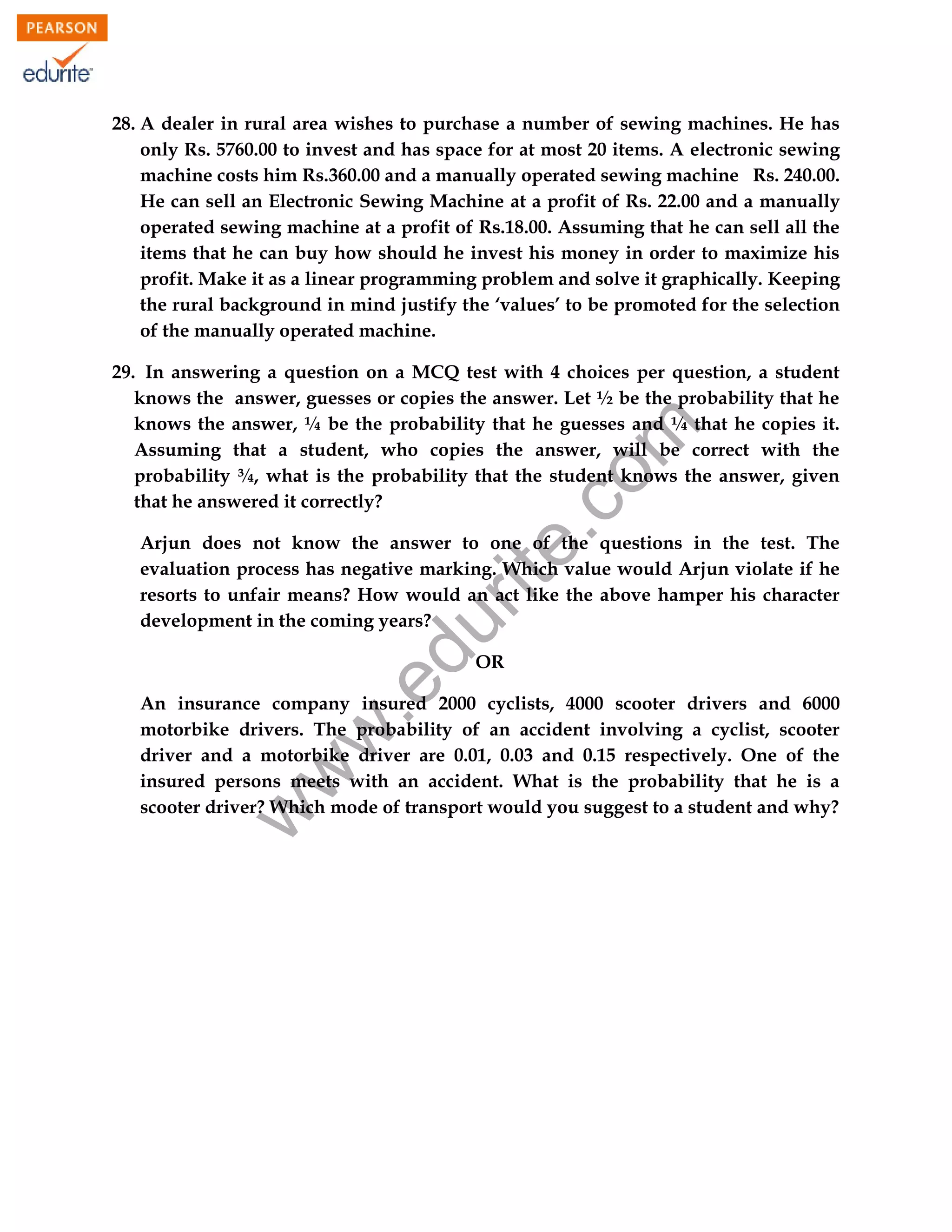 28. A dealer in rural area wishes to purchase a number of sewing machines. He has
only Rs. 5760.00 to invest and has space for at most 20 items. A electronic sewing
machine costs him Rs.360.00 and a manually operated sewing machine Rs. 240.00.
He can sell an Electronic Sewing Machine at a profit of Rs. 22.00 and a manually
operated sewing machine at a profit of Rs.18.00. Assuming that he can sell all the
items that he can buy how should he invest his money in order to maximize his
profit. Make it as a linear programming problem and solve it graphically. Keeping
the rural background in mind justify the ‘values’ to be promoted for the selection
of the manually operated machine.

rit
e.
co
m

29. In answering a question on a MCQ test with 4 choices per question, a student
knows the answer, guesses or copies the answer. Let ½ be the probability that he
knows the answer, ¼ be the probability that he guesses and ¼ that he copies it.
Assuming that a student, who copies the answer, will be correct with the
probability ¾, what is the probability that the student knows the answer, given
that he answered it correctly?

du

Arjun does not know the answer to one of the questions in the test. The
evaluation process has negative marking. Which value would Arjun violate if he
resorts to unfair means? How would an act like the above hamper his character
development in the coming years?

.e

OR

w

w
w

An insurance company insured 2000 cyclists, 4000 scooter drivers and 6000
motorbike drivers. The probability of an accident involving a cyclist, scooter
driver and a motorbike driver are 0.01, 0.03 and 0.15 respectively. One of the
insured persons meets with an accident. What is the probability that he is a
scooter driver? Which mode of transport would you suggest to a student and why?

97

 