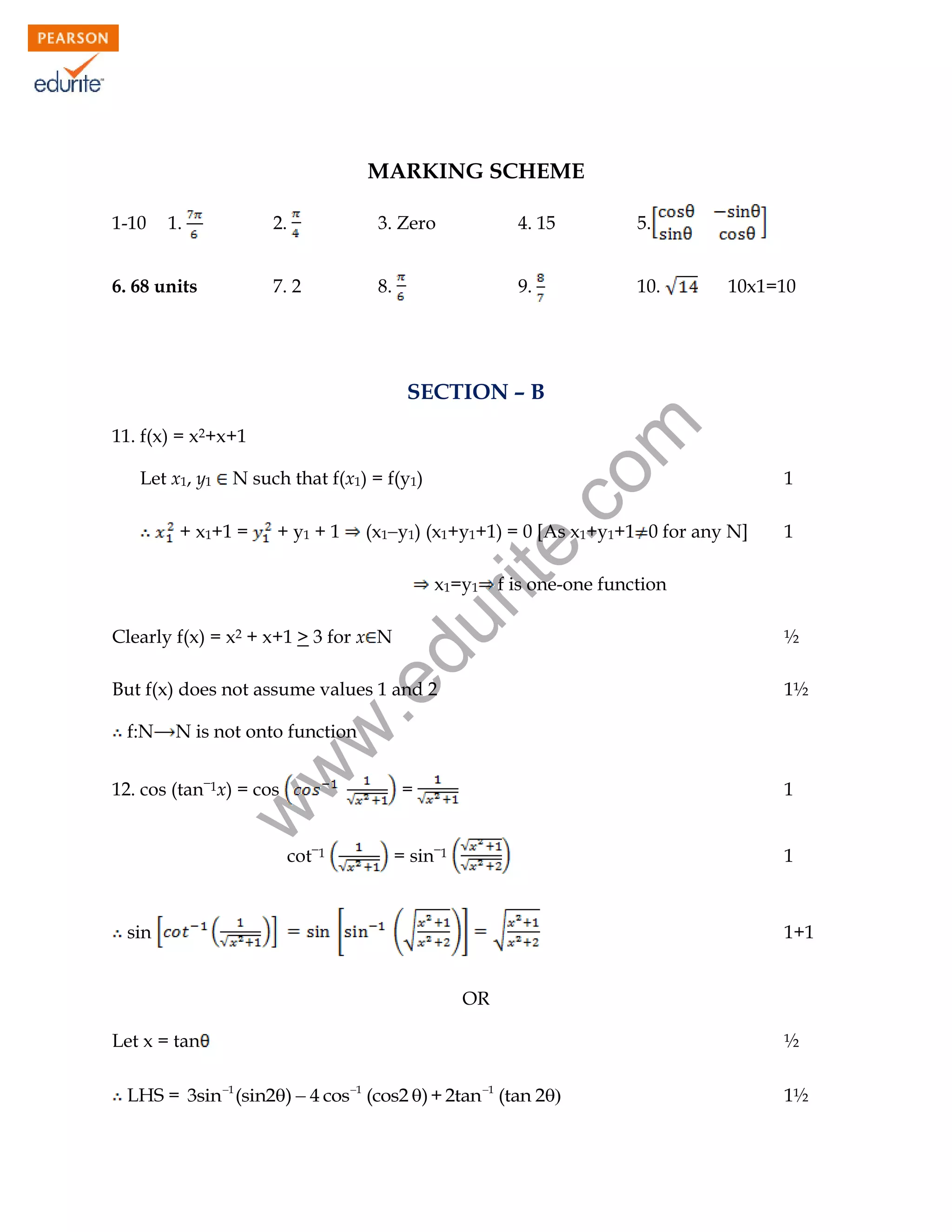 MARKING SCHEME
1-10

1.

2.

4. 15

5.

7. 2

6. 68 units

3. Zero
8.

9.

10.

10x1=10

11. f(x) = x2+x+1
Let x1, y1

N such that f(x1) = f(y1)

+ x1+1 =

rit
e.
co
m

SECTION – B

(x1y1) (x1+y1+1) = 0 [As x1+y1+1 0 for any N]

+ y1 + 1

Clearly f(x) = x2 + x+1 > 3 for x N

.e

But f(x) does not assume values 1 and 2

½
1½

N is not onto function

w
w

f:N

1

f is one-one function

du

x1=y1

1

w

12. cos (tan1x) = cos

cot1

=

1

= sin1

1

sin

1+1
OR

Let x = tan

½

LHS = 3sin 1 (sin2)  4 cos1 (cos2 ) + 2tan 1 (tan 2
98

1½

 
