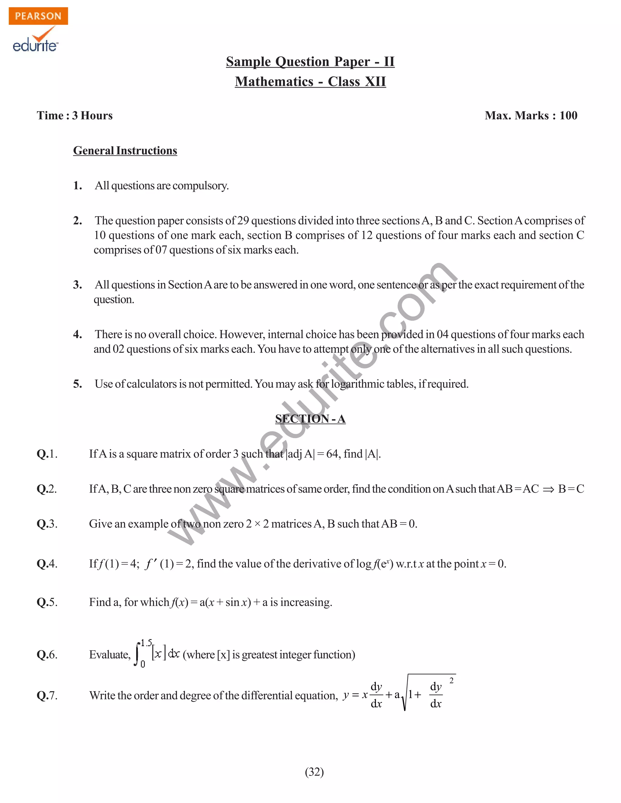 Sample Question Paper - II
Mathematics - Class XII
Time : 3 Hours

Max. Marks : 100

General Instructions
All questions are compulsory.

2.

The question paper consists of 29 questions divided into three sections A, B and C. Section A comprises of
10 questions of one mark each, section B comprises of 12 questions of four marks each and section C
comprises of 07 questions of six marks each.

3.

All questions in Section A are to be answered in one word, one sentence or as per the exact requirement of the
question.

4.

There is no overall choice. However, internal choice has been provided in 04 questions of four marks each
and 02 questions of six marks each. You have to attempt only one of the alternatives in all such questions.

5.

Use of calculators is not permitted. You may ask for logarithmic tables, if required.

du

rit
e.
co
m

1.

.e

SECTION - A

If A is a square matrix of order 3 such that |adj A| = 64, find |A|.

Q.2.

If A, B, C are three non zero square matrices of same order, find the condition on A such that AB = AC ⇒ B = C

Q.3.

Give an example of two non zero 2 × 2 matrices A, B such that AB = 0.

Q.4.

If f (1) = 4; f ′ (1) = 2, find the value of the derivative of log f(ex) w.r.t x at the point x = 0.

Q.5.

Find a, for which f(x) = a(x + sin x) + a is increasing.

Q.6.

Evaluate,

Q.7.

dy
dy
Write the order and degree of the differential equation, y = x + a 1 +
dx
dx

w

w
w

Q.1.

(where [x] is greatest integer function)

(32)

2

 