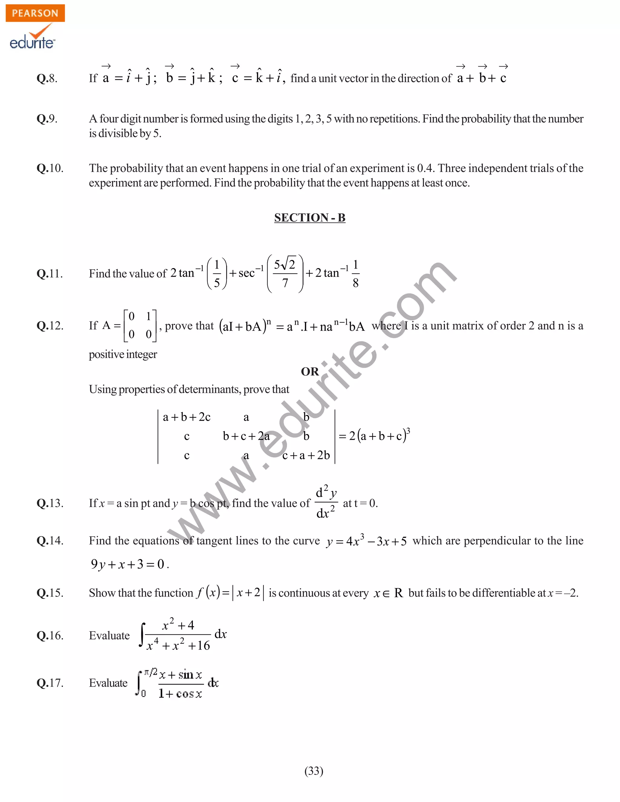 →

Q.8.

→

→

→

→

→

ˆ ˆ
ˆ j
j ˆ
If a = i + ˆ ; b = ˆ + k ; c = k + i , find a unit vector in the direction of a + b + c

Q.9.

A four digit number is formed using the digits 1, 2, 3, 5 with no repetitions. Find the probability that the number
is divisible by 5.

Q.10.

The probability that an event happens in one trial of an experiment is 0.4. Three independent trials of the
experiment are performed. Find the probability that the event happens at least once.
SECTION - B

0 1 
If A = 
, prove that (aI + bA )n = a n .I + na n −1bA where I is a unit matrix of order 2 and n is a
0 0


positive integer
OR
Using properties of determinants, prove that

du

Q.12.

5 2 
 + 2 tan −1 1
 7 
8



1
5

−1
−1
Find the value of 2 tan   + sec 

rit
e.
co
m

Q.11.

a

w
w

c

b
b

.e

a + b + 2c
a
c
b + c + 2a

= 2 (a + b + c )3

c + a + 2b

d2 y

Q.13.

If x = a sin pt and y = b cos pt, find the value of

Q.14.

Find the equations of tangent lines to the curve y = 4 x 3 − 3x + 5 which are perpendicular to the line

at t = 0.

w

dx 2

9y + x + 3 = 0 .
Q.15.

Show that the function f (x ) = x + 2 is continuous at every x ∈ R but fails to be differentiable at x = –2.

Q.16.

Evaluate

Q.17.

∫x

x2 + 4

dx

Evaluate

4

+ x 2 + 16

(33)

 