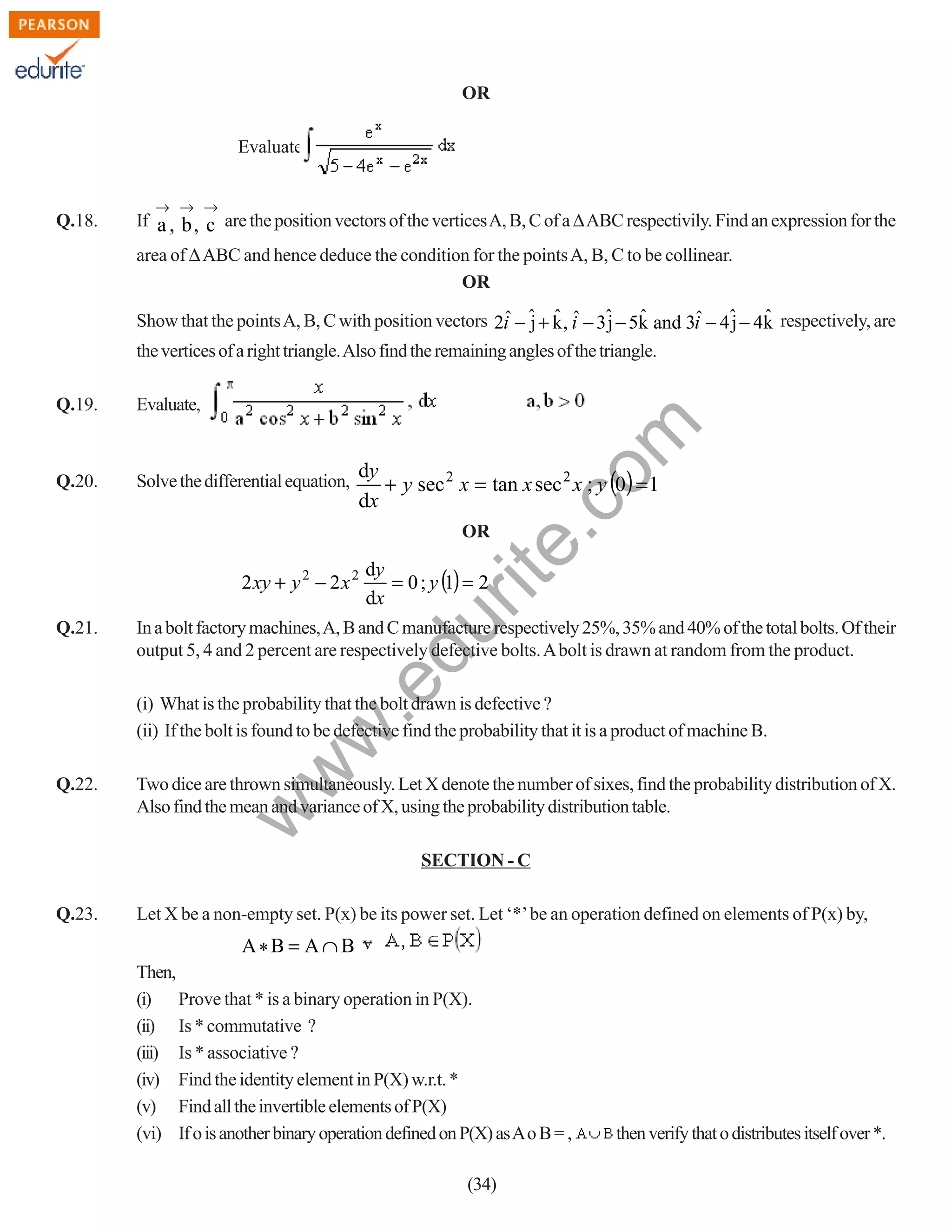 OR
Evaluate

Q.18.

→ → →

If a , b , c are the position vectors of the vertices A, B, C of a ∆ ABC respectivily. Find an expression for the
area of ∆ ABC and hence deduce the condition for the points A, B, C to be collinear.
OR

ˆ j ˆ ˆ j ˆ
ˆ
Show that the points A, B, C with position vectors 2i − ˆ + k , i − 3ˆ − 5k and 3i − 4ˆ − 4k respectively, are
j ˆ
the vertices of a right triangle. Also find the remaining angles of the triangle.
Evaluate,

Q.20.

Solve the differential equation,

rit
e.
co
m

Q.19.

dy
+ y sec 2 x = tan x sec 2 x ; y (0) = 1
dx
OR

In a bolt factory machines, A, B and C manufacture respectively 25%, 35% and 40% of the total bolts. Of their
output 5, 4 and 2 percent are respectively defective bolts. A bolt is drawn at random from the product.

.e

Q.21.

dy
= 0 ; y (1) = 2
dx

du

2 xy + y 2 − 2 x 2

Two dice are thrown simultaneously. Let X denote the number of sixes, find the probability distribution of X.
Also find the mean and variance of X, using the probability distribution table.

w

Q.22.

w
w

(i) What is the probability that the bolt drawn is defective ?
(ii) If the bolt is found to be defective find the probability that it is a product of machine B.

SECTION - C
Q.23.

Let X be a non-empty set. P(x) be its power set. Let ‘*’ be an operation defined on elements of P(x) by,

A*B = A ∩ B v
Then,
(i) Prove that * is a binary operation in P(X).
(ii) Is * commutative ?
(iii) Is * associative ?
(iv) Find the identity element in P(X) w.r.t. *
(v) Find all the invertible elements of P(X)
(vi) If o is another binary operation defined on P(X) as A o B = ,
(34)

then verify that o distributes itself over *.

 