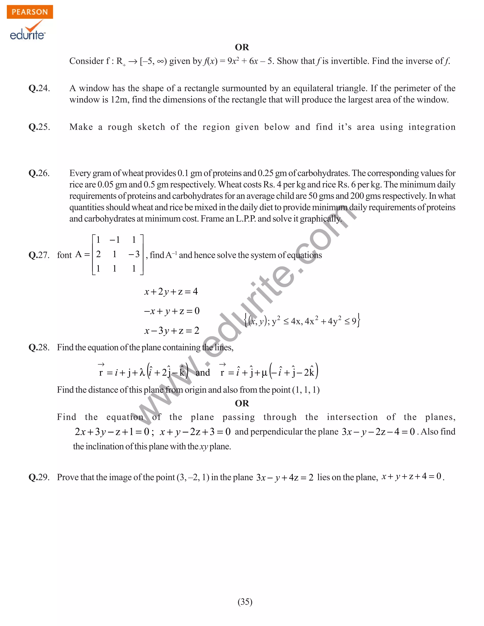 OR
Consider f : R+ → [–5, ∞) given by f(x) = 9x2 + 6x – 5. Show that f is invertible. Find the inverse of f.
A window has the shape of a rectangle surmounted by an equilateral triangle. If the perimeter of the
window is 12m, find the dimensions of the rectangle that will produce the largest area of the window.

Q.25.

Make a rough sketch of the region given below and find it’s area using integration

Q.26.

Every gram of wheat provides 0.1 gm of proteins and 0.25 gm of carbohydrates. The corresponding values for
rice are 0.05 gm and 0.5 gm respectively. Wheat costs Rs. 4 per kg and rice Rs. 6 per kg. The minimum daily
requirements of proteins and carbohydrates for an average child are 50 gms and 200 gms respectively. In what
quantities should wheat and rice be mixed in the daily diet to provide minimum daily requirements of proteins
and carbohydrates at minimum cost. Frame an L.P.P. and solve it graphically.

rit
e.
co
m

Q.24.

1 − 1 1 


Q.27. font A = 2 1 − 3 , find A–1 and hence solve the system of equations
1 1
1



x + 2y + z = 4

x − 3y + z = 2

{(x, y); y

du

−x + y + z = 0

2

}

≤ 4x, 4x 2 + 4 y 2 ≤ 9

→

(

.e

Q.28. Find the equation of the plane containing the lines,

)

w
w

ˆ
r = i + j + λ i + 2ˆ − k
j ˆ

(

→

and

ˆ j
ˆ j ˆ
r = i + ˆ + µ − i + ˆ − 2k

)

w

Find the distance of this plane from origin and also from the point (1, 1, 1)
OR
Find the equation of the plane passing through the intersection of the planes,

2 x + 3 y − z + 1 = 0 ; x + y − 2z + 3 = 0 and perpendicular the plane 3x − y − 2z − 4 = 0 . Also find
the inclination of this plane with the xy plane.
Q.29. Prove that the image of the point (3, –2, 1) in the plane 3x − y + 4z = 2 lies on the plane, x + y + z + 4 = 0 .

(35)

 