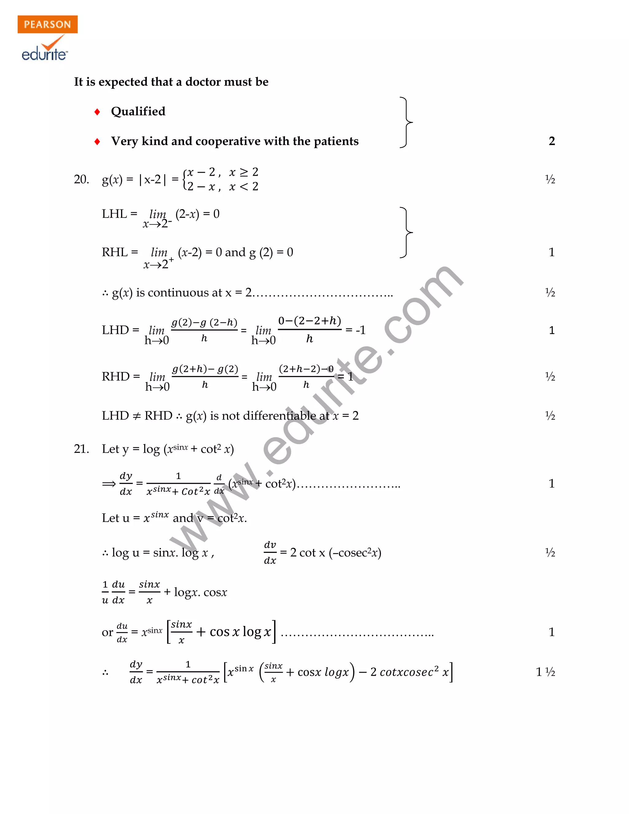 It is expected that a doctor must be
 Qualified
 Very kind and cooperative with the patients
20.

2

g(x) = |x-2| = {

½

LHL = lim (2-x) = 0
x2-

lim (x-2) = 0 and g (2) = 0
x2+

1

rit
e.
co
m

RHL =

g(x) is continuous at x = 2……………………………..

RHD = lim
h0
LHD

(

(

)

)

( )

= lim
h0

(

)

)

= -1

1

=1

½

g(x) is not differentiable at x = 2

½

.e

Let y = log (xsinx + cot2 x)

(xsinx + cot2x)……………………..

1

w
w

=
Let u =

and v = cot2x.

log u = sinx. log x ,
=
or

(

= lim
h0

w

21.

RHD

( )

du

LHD = lim
h0

½

= 2 cot x (–cosec2x)

½

+ logx. cosx

= xsinx [
=

] ………………………………..
[

(

)

1
]

1½

 