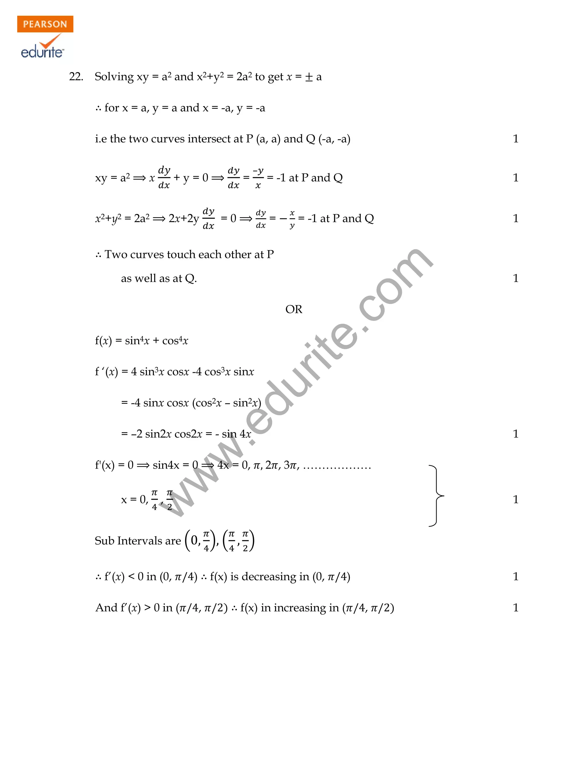 Solving xy = a2 and x2+y2 = 2a2 to get x =

a

for x = a, y = a and x = -a, y = -a
i.e the two curves intersect at P (a, a) and Q (-a, -a)
xy = a2

+y=0

x

x2+y2 = 2a2

2x+2y

=

–

1

= -1 at P and Q

1

=

1

=0

= -1 at P and Q

rit
e.
co
m

Two curves touch each other at P
as well as at Q.

1

OR

f(x) = sin4x + cos4x

du

f ‘(x) = 4 sin3x cosx -4 cos3x sinx

.e

= -4 sinx cosx (cos2x – sin2x)

f'(x) = 0

w
w

= –2 sin2x cos2x = - sin 4x
sin4x = 0

x = 0,

,

4x = 0,

1

2 , 3 , ………………
1

w

22.

) (

Sub Intervals are (
f’(x) < 0 in (0,
And f’(x) > 0 in (

)

)

f(x) is decreasing in (0,
,

)

f(x) in increasing in (

)

1
,

)

1

 
