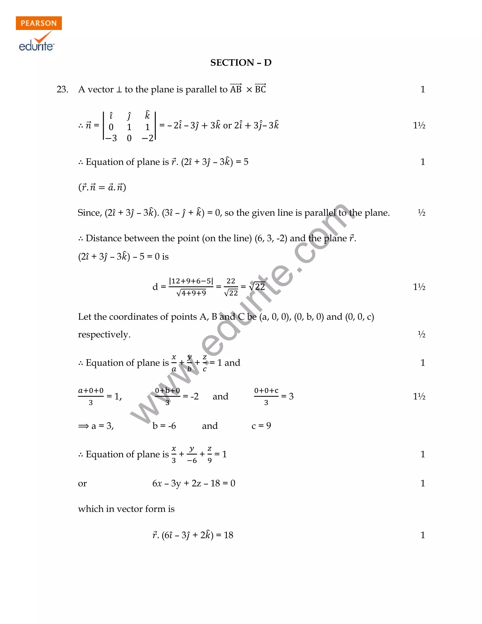 SECTION – D
to the plane is parallel to ⃗⃗⃗⃗⃗⃗

A vector

⃗⃗ = |

̂

̂

̂

| = – ̂̇ –

̂
̂

⃗⃗⃗⃗⃗⃗

1

̂̇– ̂

̂̇

1½

Equation of plane is ⃗. (2 ̂ + 3 ̂ – 3 ̂ ) = 5
( ⃗ ⃗⃗

1

⃗ ⃗⃗)

rit
e.
co
m

Since, (2 ̂ + 3 ̂ – 3 ̂ ). (3 ̂ – ̂ + ̂ ) = 0, so the given line is parallel to the plane.

½

Distance between the point (on the line) (6, 3, -2) and the plane ⃗.
(2 ̂ + 3 ̂ – 3 ̂ ) – 5 = 0 is
d=

|

|
√

=

√

=√

1½

du

Let the coordinates of points A, B and C be (a, 0, 0), (0, b, 0) and (0, 0, c)

= 1,
a = 3,

+ = 1 and

= -2

b = -6

Equation of plane is
or

+

w
w

Equation of plane is

½

.e

respectively.

w

23.

and
and

+

1

+ =1

6x – 3y + 2z – 18 = 0

=3

1½

c=9
1
1

which in vector form is
⃗ (6 ̂ – 3 ̂ + 2 ̂ ) = 18

1

 