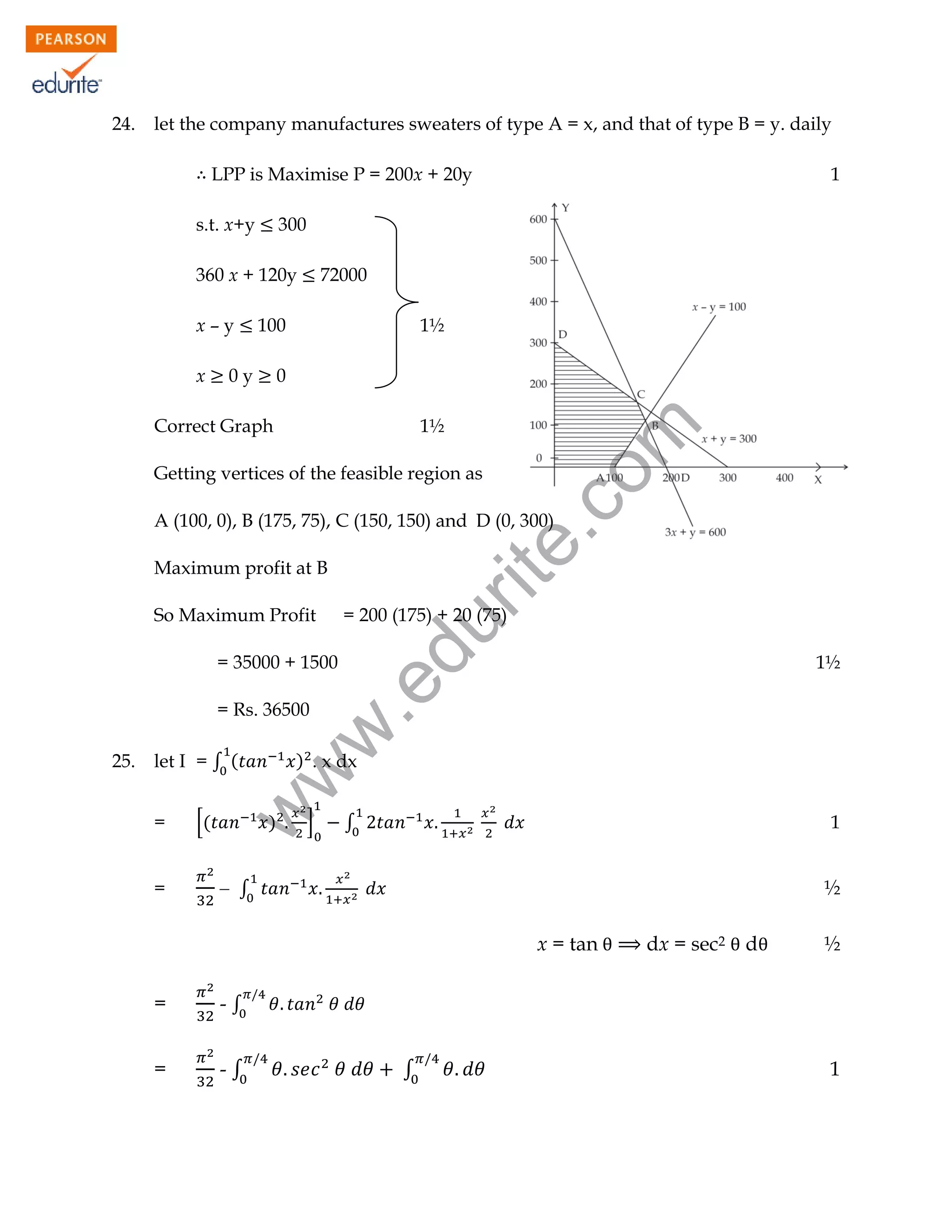 24.

let the company manufactures sweaters of type A = x, and that of type B = y. daily
LPP is Maximise P = 200x + 20y
s.t. x+y

300

360 x + 120y

x

72000

100

0y

1½

0

Correct Graph

1½

rit
e.
co
m

x–y

1

Getting vertices of the feasible region as

A (100, 0), B (175, 75), C (150, 150) and D (0, 300)
Maximum profit at B

= 200 (175) + 20 (75)

du

So Maximum Profit

let I = ∫ (
=
=

[(

) . x dx

w

25.

w
w

= Rs. 36500

1½

.e

= 35000 + 1500

)

]

1

∫

 ∫

½
x = tan

=

-∫

d

½

-∫

=

dx = sec2

∫

1

 