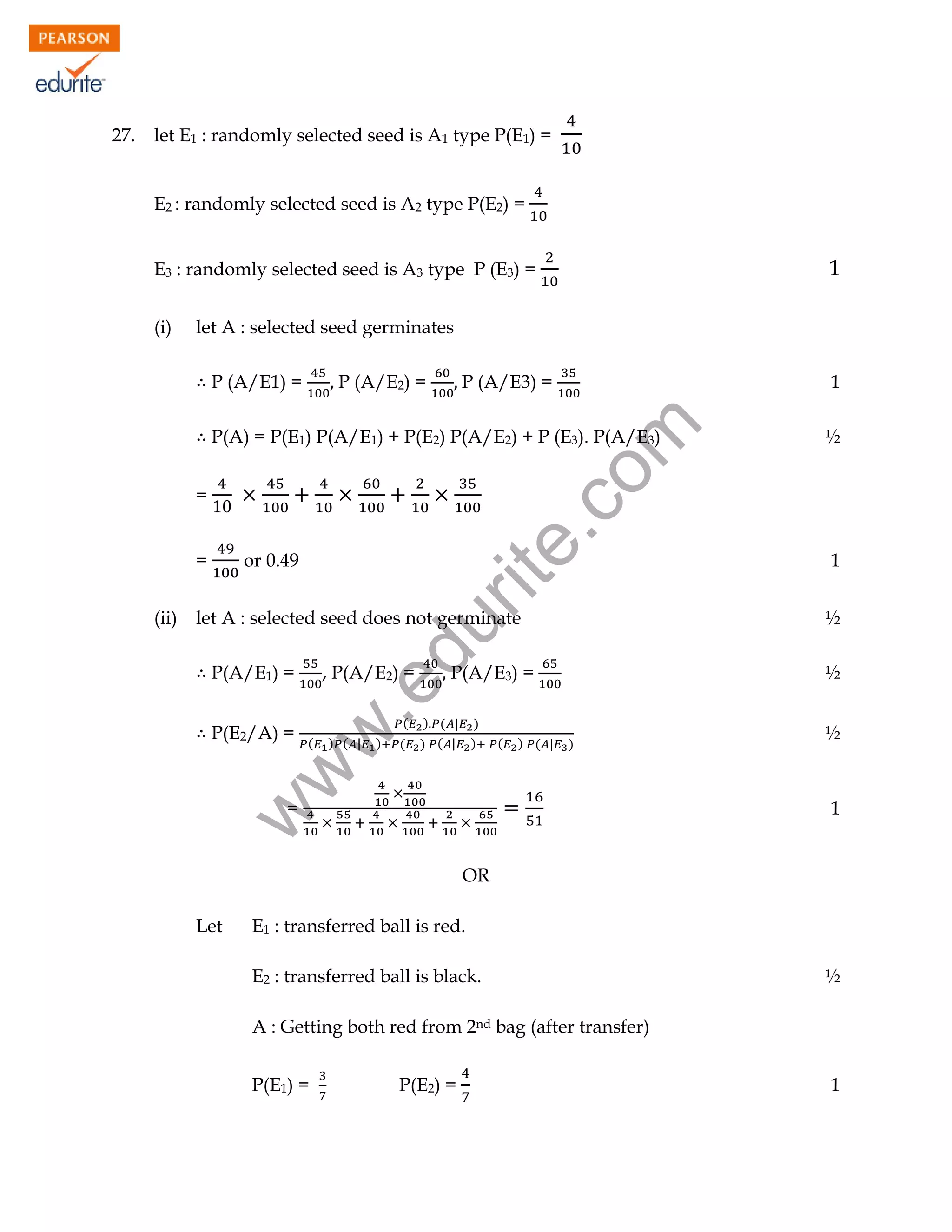 let E1 : randomly selected seed is A1 type P(E1) =
E2 : randomly selected seed is A2 type P(E2) =

1

E3 : randomly selected seed is A3 type P (E3) =
(i)

let A : selected seed germinates
P (A/E1) =

P (A/E3) =

1

rit
e.
co
m

P (A/E2) =

½

P(A/E3) =

½

P(A) = P(E1) P(A/E1) + P(E2) P(A/E2) + P (E3). P(A/E3)
=
=

du

let A : selected seed does not germinate
P(A/E1) =

.e

P(E2/A) =

, P(A/E2) =

w
w

(ii)

or 0.49

(

) ( |

)

(

(

) ( | )
) ( | )

(

) ( |

)

=

½

1

½

1

w

27.

OR
Let

E1 : transferred ball is red.
E2 : transferred ball is black.

½

A : Getting both red from 2nd bag (after transfer)
P(E1) =

P(E2) =

1

 