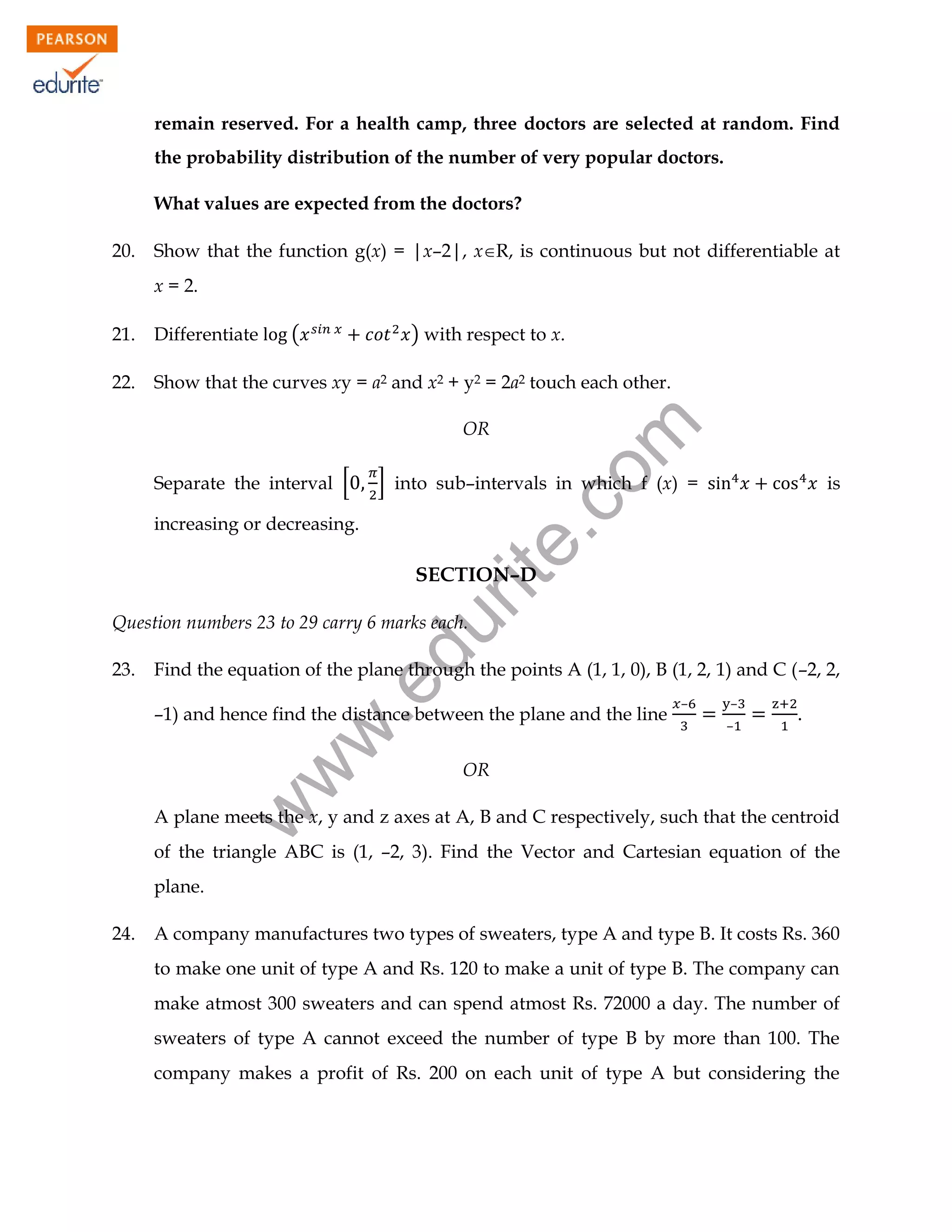 remain reserved. For a health camp, three doctors are selected at random. Find
the probability distribution of the number of very popular doctors.
What values are expected from the doctors?
20.

Show that the function g(x) = |x–2|, xR, is continuous but not differentiable at
x = 2.
(

) with respect to x.

21.

Differentiate

22.

Show that the curves xy = a2 and x2 + y2 = 2a2 touch each other.

Separate the interval [

rit
e.
co
m

OR

] into sub–intervals in which f (x) =

increasing or decreasing.

is

SECTION–D

Find the equation of the plane through the points A (1, 1, 0), B (1, 2, 1) and C (–2, 2,

.e

23.

du

Question numbers 23 to 29 carry 6 marks each.

w
w

–1) and hence find the distance between the plane and the line

–

–
–

.

OR

w

A plane meets the x, y and z axes at A, B and C respectively, such that the centroid
of the triangle ABC is (1, –2, 3). Find the Vector and Cartesian equation of the
plane.
24.

A company manufactures two types of sweaters, type A and type B. It costs Rs. 360
to make one unit of type A and Rs. 120 to make a unit of type B. The company can
make atmost 300 sweaters and can spend atmost Rs. 72000 a day. The number of
sweaters of type A cannot exceed the number of type B by more than 100. The
company makes a profit of Rs. 200 on each unit of type A but considering the

 