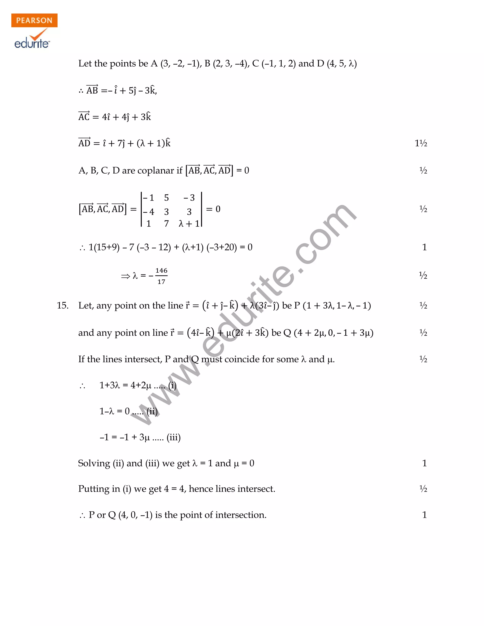 Let the points be A (3, –2, –1), B (2, 3, –4), C (–1, 1, 2) and D (4, 5, )
⃗⃗⃗⃗⃗⃗

̂– ̂

– ̂̇

⃗⃗⃗⃗⃗⃗
̂

̂
̂

)̂

1½

A, B, C, D are coplanar if [⃗⃗⃗⃗⃗⃗ ⃗⃗⃗⃗⃗⃗ ⃗⃗⃗⃗⃗⃗] = 0

½

̂

̂

[⃗⃗⃗⃗⃗⃗ ⃗⃗⃗⃗⃗⃗ ⃗⃗⃗⃗⃗⃗]

(

–
|–

–
|

½

rit
e.
co
m

⃗⃗⃗⃗⃗⃗

 1(15+9) – 7 (–3 – 12) + (+1) (–3+20) = 0
=–
(̂

̂– ̂ )

du

Let, any point on the line ⃗

( ̂– ̂ )

( ̂

̂ ) be Q (

.e

and any point on line ⃗

( ̂– ̂) be P (



–

– )

½

)

½
½

w
w

If the lines intersect, P and Q must coincide for some  and .

–

½

1+3 = 4+2 ..... (i)
1– = 0 ..... (ii)

w

15.

1

–1 = –1 + 3 ..... (iii)
Solving (ii) and (iii) we get  = 1 and  = 0

1

Putting in (i) we get 4 = 4, hence lines intersect.

½

 P or Q (4, 0, –1) is the point of intersection.

1

 