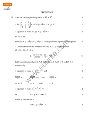 SECTION – D
to the plane is parallel to ⃗⃗⃗⃗⃗⃗

A vector

⃗⃗ = |

̂

̂

̂

| = – ̂̇ –

̂
̂

⃗⃗⃗⃗⃗⃗

1

̂̇– ̂

̂̇

1½

Equation of plane is ⃗. (2 ̂ + 3 ̂ – 3 ̂ ) = 5
( ⃗ ⃗⃗

1

⃗ ⃗⃗)

rit
e.
co
m

Since, (2 ̂ + 3 ̂ – 3 ̂ ). (3 ̂ – ̂ + ̂ ) = 0, so the given line is parallel to the plane.

½

Distance between the point (on the line) (6, 3, -2) and the plane ⃗.
(2 ̂ + 3 ̂ – 3 ̂ ) – 5 = 0 is
d=

|

|
√

=

√

=√

1½

du

Let the coordinates of points A, B and C be (a, 0, 0), (0, b, 0) and (0, 0, c)

= 1,
a = 3,

+ = 1 and

= -2

b = -6

Equation of plane is
or

+

w
w

Equation of plane is

½

.e

respectively.

w

23.

and
and

+

1

+ =1

6x – 3y + 2z – 18 = 0

=3

1½

c=9
1
1

which in vector form is
⃗ (6 ̂ – 3 ̂ + 2 ̂ ) = 18

1

 