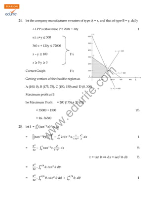 24.

let the company manufactures sweaters of type A = x, and that of type B = y. daily
LPP is Maximise P = 200x + 20y
s.t. x+y

300

360 x + 120y

x

72000

100

0y

1½

0

Correct Graph

1½

rit
e.
co
m

x–y

1

Getting vertices of the feasible region as

A (100, 0), B (175, 75), C (150, 150) and D (0, 300)
Maximum profit at B

= 200 (175) + 20 (75)

du

So Maximum Profit

let I = ∫ (
=
=

[(

) . x dx

w

25.

w
w

= Rs. 36500

1½

.e

= 35000 + 1500

)

]

1

∫

 ∫

½
x = tan

=

-∫

d

½

-∫

=

dx = sec2

∫

1

 