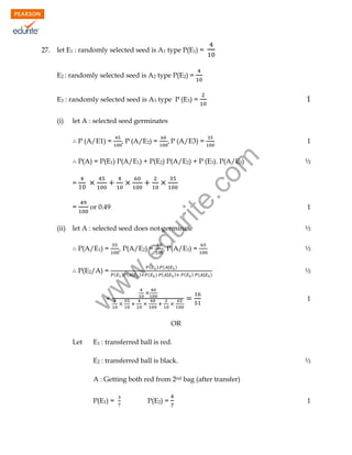 let E1 : randomly selected seed is A1 type P(E1) =
E2 : randomly selected seed is A2 type P(E2) =

1

E3 : randomly selected seed is A3 type P (E3) =
(i)

let A : selected seed germinates
P (A/E1) =

P (A/E3) =

1

rit
e.
co
m

P (A/E2) =

½

P(A/E3) =

½

P(A) = P(E1) P(A/E1) + P(E2) P(A/E2) + P (E3). P(A/E3)
=
=

du

let A : selected seed does not germinate
P(A/E1) =

.e

P(E2/A) =

, P(A/E2) =

w
w

(ii)

or 0.49

(

) ( |

)

(

(

) ( | )
) ( | )

(

) ( |

)

=

½

1

½

1

w

27.

OR
Let

E1 : transferred ball is red.
E2 : transferred ball is black.

½

A : Getting both red from 2nd bag (after transfer)
P(E1) =

P(E2) =

1

 