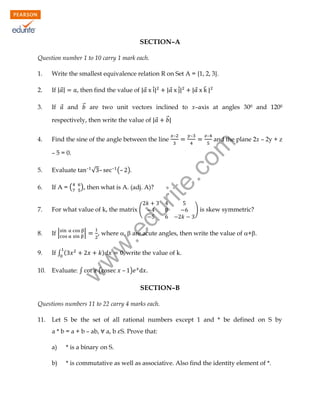 SECTION–A
Question number 1 to 10 carry 1 mark each.
1.

Write the smallest equivalence relation R on Set A = {1, 2, 3}.

2.

If | ⃗|

3.

If ⃗ and ⃗⃗ are two unit vectors inclined to x–axis at angles 300 and 1200

, then find the value of | ⃗ ̂̇|

respectively, then write the value of | ⃗

–

√ –

–

(– )

5.

Evaluate

6.

If A = (

7.

For what value of k, the matrix (

8.

If |

9.

If ∫ (

10.

Evaluate: ∫

̂|

⃗⃗|

Find the sine of the angle between the line
– 5 = 0.

|⃗

–

–

–

and the plane 2x – 2y + z

rit
e.
co
m

4.

| ⃗ ̂̇|

.e

) is skew symmetric?

, where ,  are acute angles, then write the value of +.

w
w

|

du

), then what is A. (adj. A)?

)

write the value of k.

– )

w

(

SECTION–B

Questions numbers 11 to 22 carry 4 marks each.
11.

Let S be the set of all rational numbers except 1 and * be defined on S by
a * b = a + b – ab,

a, b S. Prove that:

a)

* is a binary on S.

b)

* is commutative as well as associative. Also find the identity element of *.

 