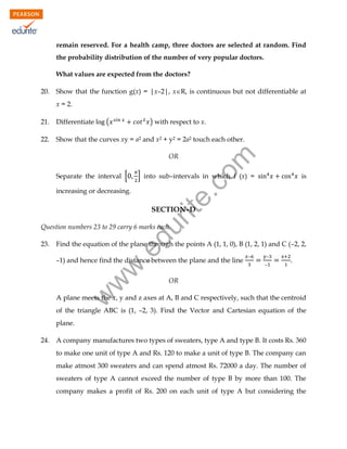 remain reserved. For a health camp, three doctors are selected at random. Find
the probability distribution of the number of very popular doctors.
What values are expected from the doctors?
20.

Show that the function g(x) = |x–2|, xR, is continuous but not differentiable at
x = 2.
(

) with respect to x.

21.

Differentiate

22.

Show that the curves xy = a2 and x2 + y2 = 2a2 touch each other.

Separate the interval [

rit
e.
co
m

OR

] into sub–intervals in which f (x) =

increasing or decreasing.

is

SECTION–D

Find the equation of the plane through the points A (1, 1, 0), B (1, 2, 1) and C (–2, 2,

.e

23.

du

Question numbers 23 to 29 carry 6 marks each.

w
w

–1) and hence find the distance between the plane and the line

–

–
–

.

OR

w

A plane meets the x, y and z axes at A, B and C respectively, such that the centroid
of the triangle ABC is (1, –2, 3). Find the Vector and Cartesian equation of the
plane.
24.

A company manufactures two types of sweaters, type A and type B. It costs Rs. 360
to make one unit of type A and Rs. 120 to make a unit of type B. The company can
make atmost 300 sweaters and can spend atmost Rs. 72000 a day. The number of
sweaters of type A cannot exceed the number of type B by more than 100. The
company makes a profit of Rs. 200 on each unit of type A but considering the

 