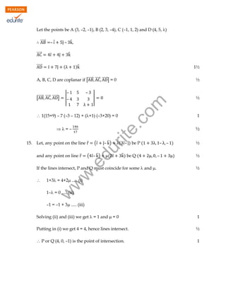 Let the points be A (3, –2, –1), B (2, 3, –4), C (–1, 1, 2) and D (4, 5, )
⃗⃗⃗⃗⃗⃗

̂– ̂

– ̂̇

⃗⃗⃗⃗⃗⃗
̂

̂
̂

)̂

1½

A, B, C, D are coplanar if [⃗⃗⃗⃗⃗⃗ ⃗⃗⃗⃗⃗⃗ ⃗⃗⃗⃗⃗⃗] = 0

½

̂

̂

[⃗⃗⃗⃗⃗⃗ ⃗⃗⃗⃗⃗⃗ ⃗⃗⃗⃗⃗⃗]

(

–
|–

–
|

½

rit
e.
co
m

⃗⃗⃗⃗⃗⃗

 1(15+9) – 7 (–3 – 12) + (+1) (–3+20) = 0
=–
(̂

̂– ̂ )

du

Let, any point on the line ⃗

( ̂– ̂ )

( ̂

̂ ) be Q (

.e

and any point on line ⃗

( ̂– ̂) be P (



–

– )

½

)

½
½

w
w

If the lines intersect, P and Q must coincide for some  and .

–

½

1+3 = 4+2 ..... (i)
1– = 0 ..... (ii)

w

15.

1

–1 = –1 + 3 ..... (iii)
Solving (ii) and (iii) we get  = 1 and  = 0

1

Putting in (i) we get 4 = 4, hence lines intersect.

½

 P or Q (4, 0, –1) is the point of intersection.

1

 
