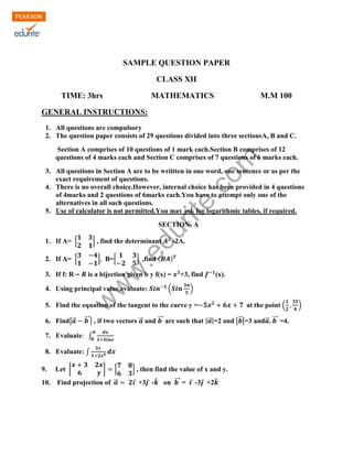 KENDRIYA VIDYALAYA SANGATHAN, ERNAKULAM REGION
SAMPLE QUESTION PAPER
CLASS XII
TIME: 3hrs

MATHEMATICS

M.M 100

GENERAL INSTRUCTIONS:
1. All questions are compulsory
2. The question paper consists of 29 questions divided into three sectionsA, B and C.

rit
e.
co
m

Section A comprises of 10 questions of 1 mark each.Section B comprises of 12
questions of 4 marks each and Section C comprises of 7 questions of 6 marks each.
3. All questions in Section A are to be wriitten in one word, one sentence or as per the
exact requirement of questions.
4. There is no overall choice.However, internal choice has been provided in 4 questions
of 4marks and 2 questions of 6marks each.You have to attempt only one of the
alternatives in all such questions.
5. Use of calculator is not permitted.You may ask for logarithmic tables, if required.

du

SECTION- A
] , find the determinant

3. If f: R

] B=[

] ,find (

w
w

2. If A= [

.e

1. If A= [

-2A.

)

is a bijection given b y f(x) =
(

(x).

)

w

4. Using principal value,evaluate:

+3, find

5. Find the equation of the tangent to the curve y =
6. Find|⃗

at the point (

⃗⃗⃗ | , if two vectors ⃗ and ⃗⃗⃗ are such that |⃗ |=2 and |⃗ |=3 and⃗ . ⃗⃗⃗ =4.

7. Evaluate ∫
8. Evaluate: ∫
9.

Let [

]

[

10.

Find projection of ⃗

] , then find the value of x and y.
̂ +3̂ -̂ on ⃗⃗⃗ = ̂ -3̂ +2̂

)

 