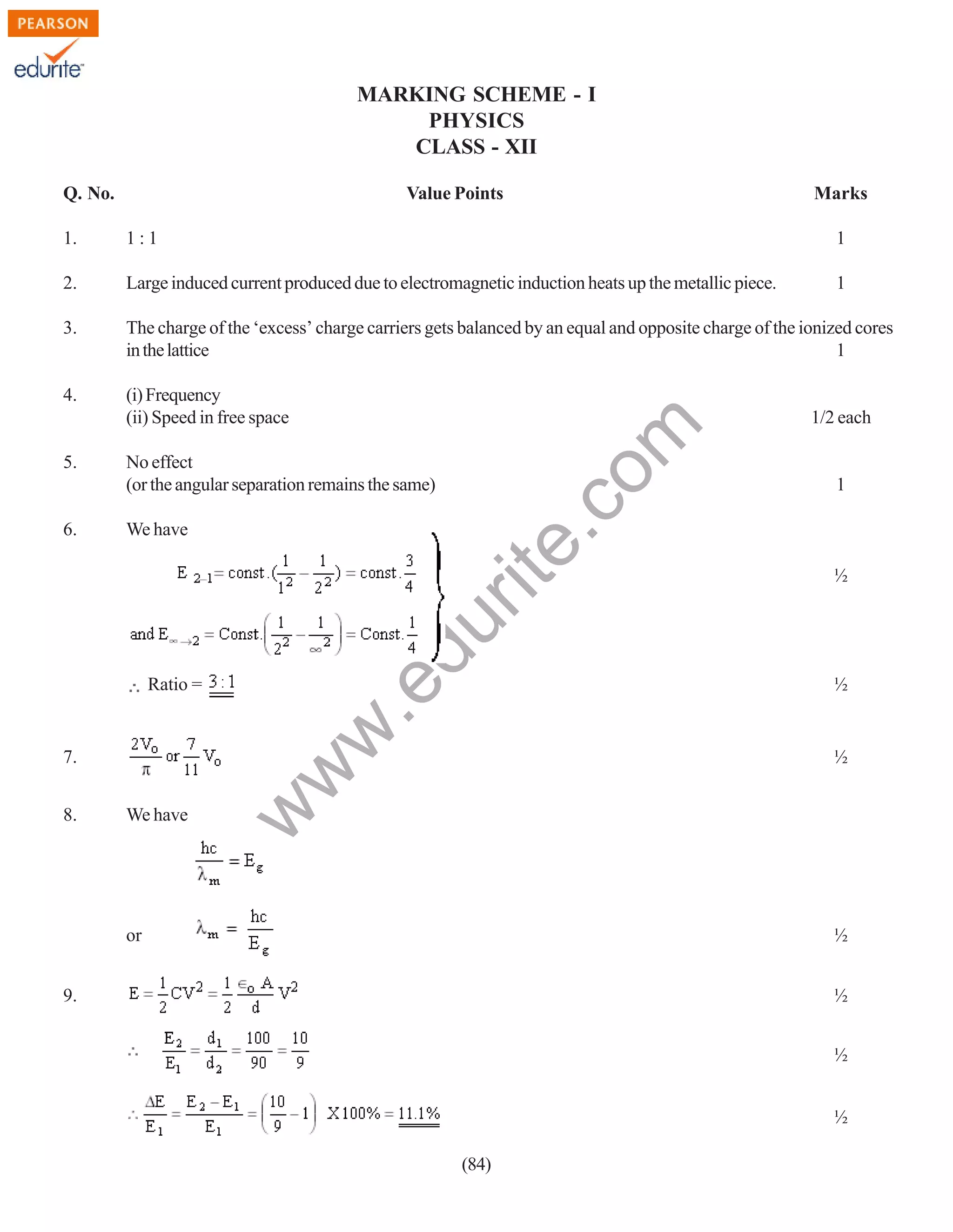 MARKING SCHEME - I
PHYSICS
CLASS - XII
Q. No.

Value Points

Marks

1:1

1

2.

Large induced current produced due to electromagnetic induction heats up the metallic piece.

1

3.

The charge of the ‘excess’ charge carriers gets balanced by an equal and opposite charge of the ionized cores
in the lattice
1

4.

(i) Frequency
(ii) Speed in free space

6.

No effect
(or the angular separation remains the same)
We have

du

5.

w
w

.e

Ratio =

We have

1/2 each

1

½

½

½

w

7.
8.

rit
e.
co
m

1.

or

½

9.

½
½
½
(84)

 