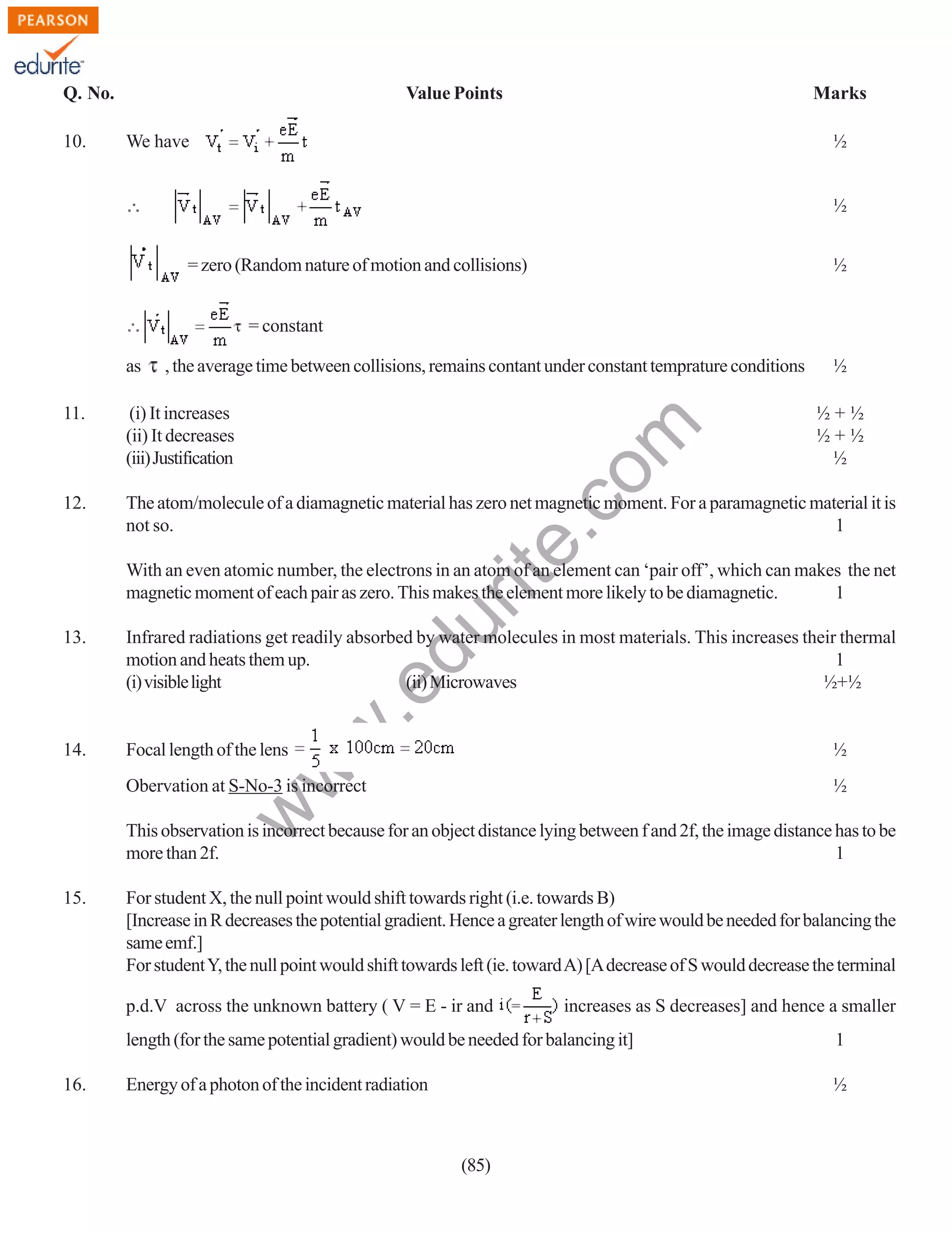 Q. No.
10.

Value Points

Marks
½

We have

½
= zero (Random nature of motion and collisions)

½

= constant
as

, the average time between collisions, remains contant under constant temprature conditions

½

(i) It increases
(ii) It decreases
(iii) Justification

12.

The atom/molecule of a diamagnetic material has zero net magnetic moment. For a paramagnetic material it is
not so.
1

rit
e.
co
m

11.

½+½
½+½
½

du

With an even atomic number, the electrons in an atom of an element can ‘pair off’, which can makes the net
magnetic moment of each pair as zero. This makes the element more likely to be diamagnetic.
1
Infrared radiations get readily absorbed by water molecules in most materials. This increases their thermal
motion and heats them up.
1
(i) visible light
(ii) Microwaves
½+½

14.

Focal length of the lens

½

Obervation at S-No-3 is incorrect

½

w

w
w

.e

13.

This observation is incorrect because for an object distance lying between f and 2f, the image distance has to be
more than 2f.
1
15.

For student X, the null point would shift towards right (i.e. towards B)
[Increase in R decreases the potential gradient. Hence a greater length of wire would be needed for balancing the
same emf.]
For student Y, the null point would shift towards left (ie. toward A) [A decrease of S would decrease the terminal
p.d.V across the unknown battery ( V = E - ir and

increases as S decreases] and hence a smaller

length (for the same potential gradient) would be needed for balancing it]
16.

1

Energy of a photon of the incident radiation

½

(85)

 