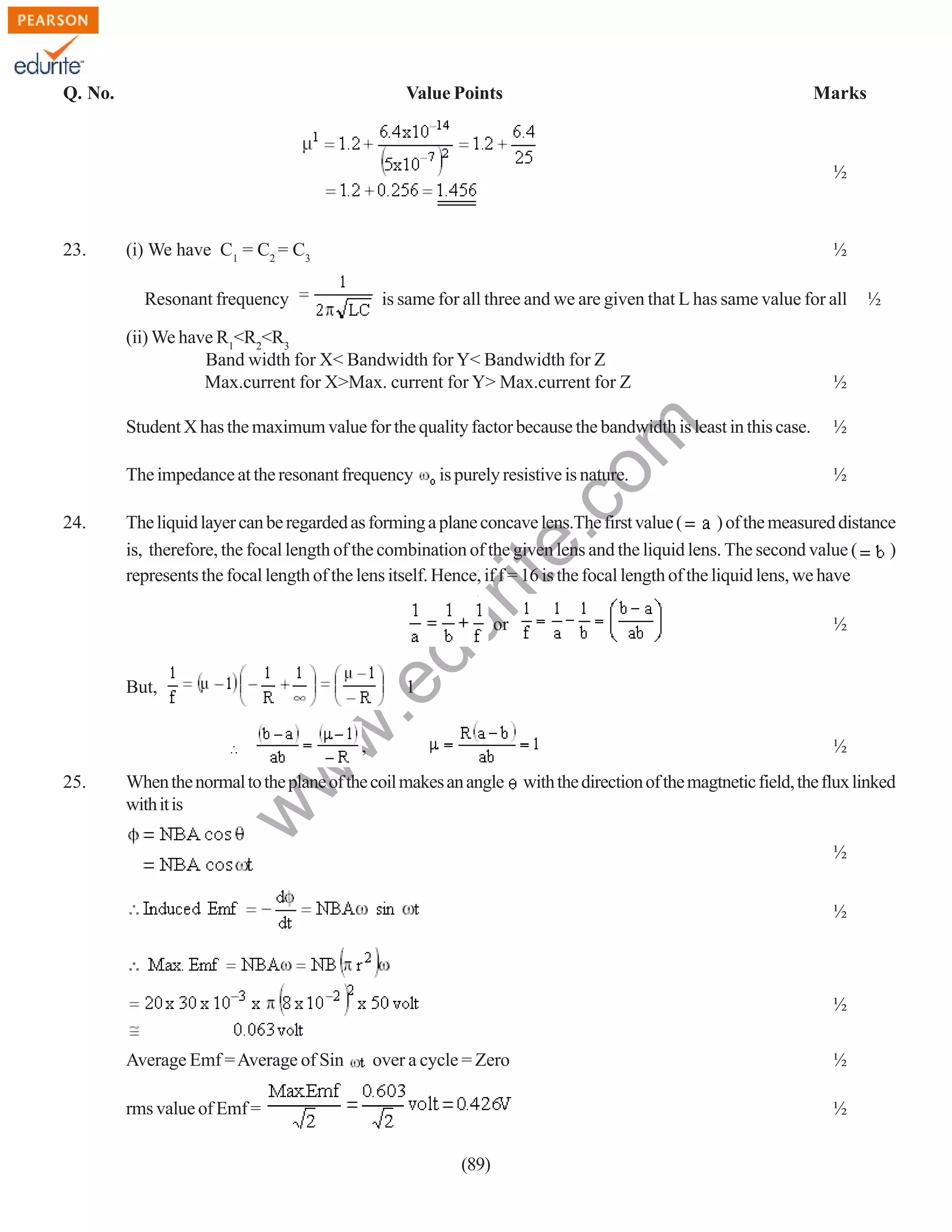 Q. No.

Value Points

Marks

½

23.

(i) We have C1 = C2 = C3

½

Resonant frequency

is same for all three and we are given that L has same value for all

½

Student X has the maximum value for the quality factor because the bandwidth is least in this case.

½

The impedance at the resonant frequency
24.

rit
e.
co
m

(ii) We have R1<R2<R3
Band width for X< Bandwidth for Y< Bandwidth for Z
Max.current for X>Max. current for Y> Max.current for Z

is purely resistive is nature.

½

The liquid layer can be regarded as forming a plane concave lens.The first value (
) of the measured distance
is, therefore, the focal length of the combination of the given lens and the liquid lens. The second value (
)
represents the focal length of the lens itself. Hence, if f = 16 is the focal length of the liquid lens, we have

du

∴ or

½

1

w
w

.e

But,

,

½

When the normal to the plane of the coil makes an angle
with it is

w

25.

½

with the direction of the magtnetic field, the flux linked

½
½

½
Average Emf = Average of Sin

over a cycle = Zero

rms value of Emf =

½
½

(89)

 