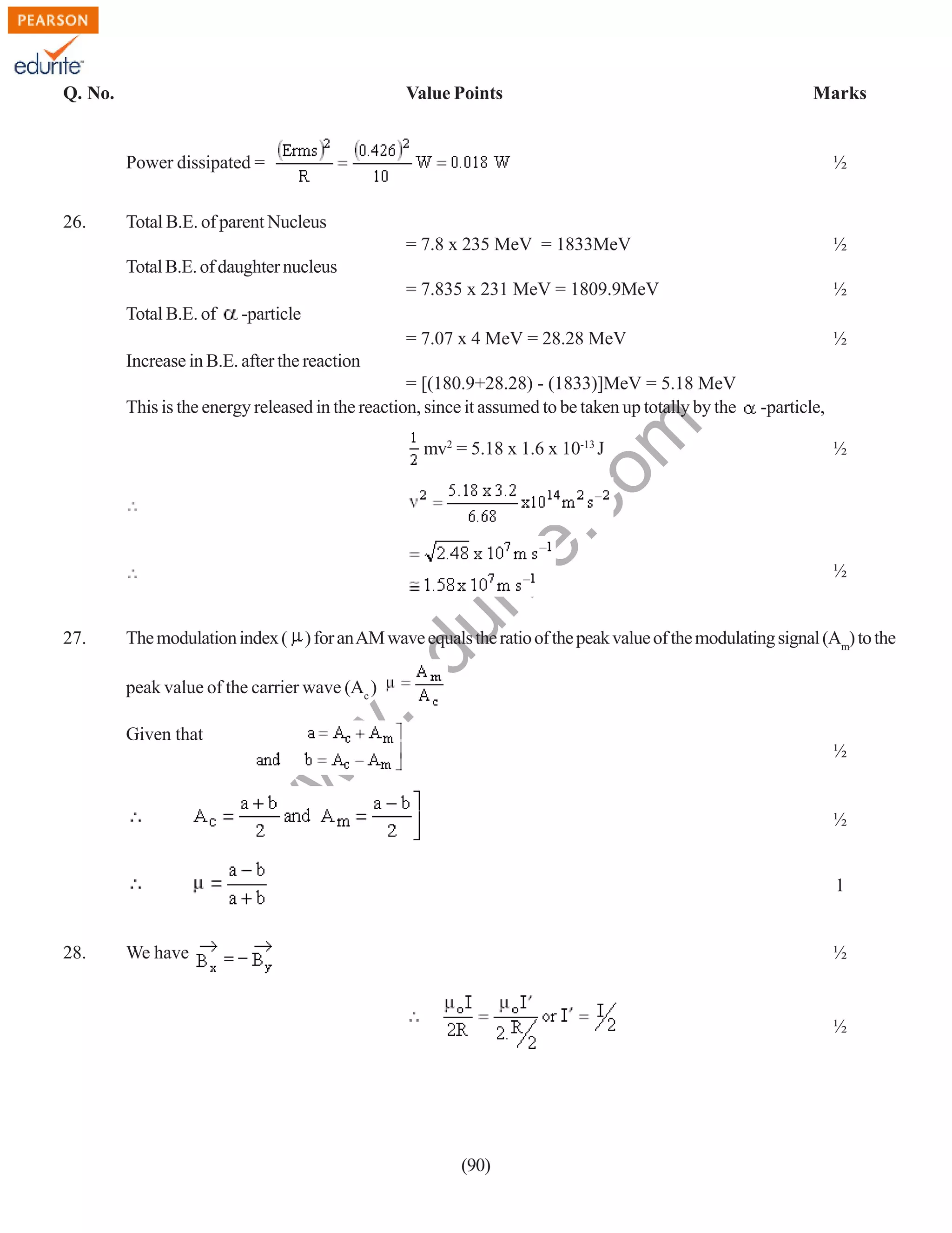 Q. No.

Value Points

Marks

Power dissipated =
26.

½

Total B.E. of parent Nucleus
= 7.8 x 235 MeV = 1833MeV

½

= 7.835 x 231 MeV = 1809.9MeV

½

= 7.07 x 4 MeV = 28.28 MeV

½

Total B.E. of daughter nucleus
Total B.E. of

-particle

Increase in B.E. after the reaction

rit
e.
co
m

= [(180.9+28.28) - (1833)]MeV = 5.18 MeV
This is the energy released in the reaction, since it assumed to be taken up totally by the

27.

½

½

du

mv2 = 5.18 x 1.6 x 10-13 J

-particle,

The modulation index ( ) for an AM wave equals the ratio of the peak value of the modulating signal (Am) to the

w
w

½

w

Given that

.e

peak value of the carrier wave (Ac )

½

1

28.

We have

½

½

(90)

 
