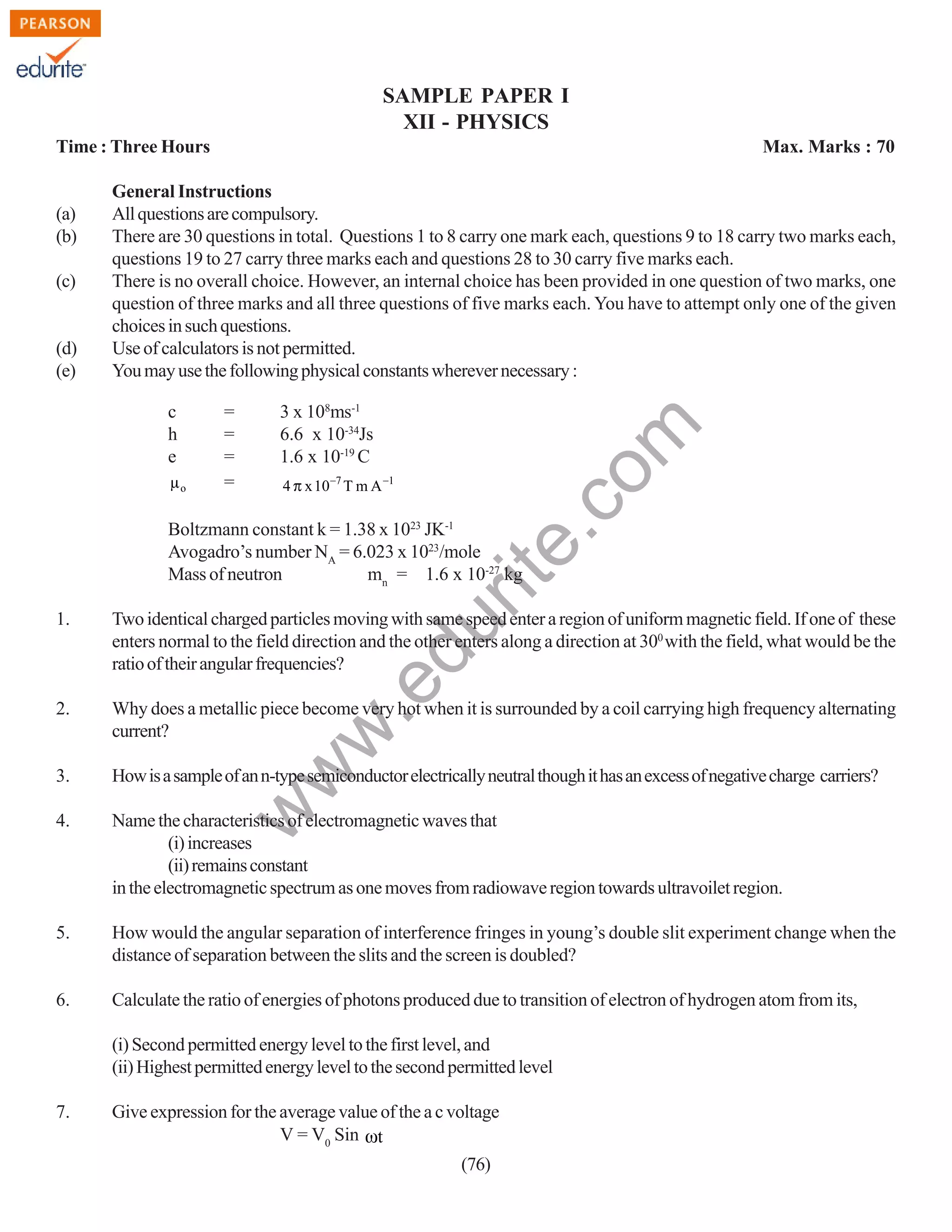 SAMPLE PAPER I
XII - PHYSICS
Time : Three Hours

(c)

(d)
(e)

General Instructions
All questions are compulsory.
There are 30 questions in total. Questions 1 to 8 carry one mark each, questions 9 to 18 carry two marks each,
questions 19 to 27 carry three marks each and questions 28 to 30 carry five marks each.
There is no overall choice. However, an internal choice has been provided in one question of two marks, one
question of three marks and all three questions of five marks each. You have to attempt only one of the given
choices in such questions.
Use of calculators is not permitted.
You may use the following physical constants wherever necessary :
c
h
e
µo

=
=
=
=

3 x 108ms-1
6.6 x 10-34Js
1.6 x 10-19 C
4 π x 10−7 T m A −1

rit
e.
co
m

(a)
(b)

Max. Marks : 70

Boltzmann constant k = 1.38 x 1023 JK-1
Avogadro’s number NA = 6.023 x 1023/mole
Mass of neutron
mn = 1.6 x 10-27 kg

Two identical charged particles moving with same speed enter a region of uniform magnetic field. If one of these
enters normal to the field direction and the other enters along a direction at 300 with the field, what would be the
ratio of their angular frequencies?

2.

Why does a metallic piece become very hot when it is surrounded by a coil carrying high frequency alternating
current?

3.

How is a sample of an n-type semiconductor electrically neutral though it has an excess of negative charge carriers?

4.

Name the characteristics of electromagnetic waves that
(i) increases
(ii) remains constant
in the electromagnetic spectrum as one moves from radiowave region towards ultravoilet region.

5.

How would the angular separation of interference fringes in young’s double slit experiment change when the
distance of separation between the slits and the screen is doubled?

6.

Calculate the ratio of energies of photons produced due to transition of electron of hydrogen atom from its,

w

w
w

.e

du

1.

(i) Second permitted energy level to the first level, and
(ii) Highest permitted energy level to the second permitted level
7.

Give expression for the average value of the a c voltage
V = V0 Sin ωt
(76)

 