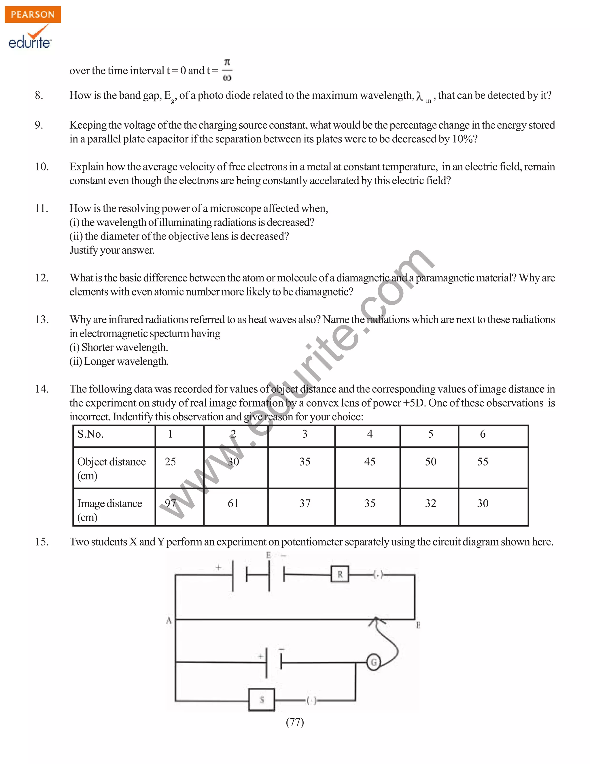 over the time interval t = 0 and t =
8.

How is the band gap, Eg, of a photo diode related to the maximum wavelength,

9.

Keeping the voltage of the the charging source constant, what would be the percentage change in the energy stored
in a parallel plate capacitor if the separation between its plates were to be decreased by 10%?

10.

Explain how the average velocity of free electrons in a metal at constant temperature, in an electric field, remain
constant even though the electrons are being constantly accelarated by this electric field?

11.

How is the resolving power of a microscope affected when,
(i) the wavelength of illuminating radiations is decreased?
(ii) the diameter of the objective lens is decreased?
Justify your answer.

12.

What is the basic difference between the atom or molecule of a diamagnetic and a paramagnetic material? Why are
elements with even atomic number more likely to be diamagnetic?

13.

Why are infrared radiations referred to as heat waves also? Name the radiations which are next to these radiations
in electromagnetic specturm having
(i) Shorter wavelength.
(ii) Longer wavelength.

14.

The following data was recorded for values of object distance and the corresponding values of image distance in
the experiment on study of real image formation by a convex lens of power +5D. One of these observations is
incorrect. Indentify this observation and give reason for your choice:
S.No.
1
2
3
4
5
6

, that can be detected by it?

w
w

.e

du

rit
e.
co
m

m

25

30

35

45

50

55

Image distance
(cm)

97

61

37

35

32

30

w

Object distance
(cm)

15.

Two students X and Y perform an experiment on potentiometer separately using the circuit diagram shown here.

(77)

 
