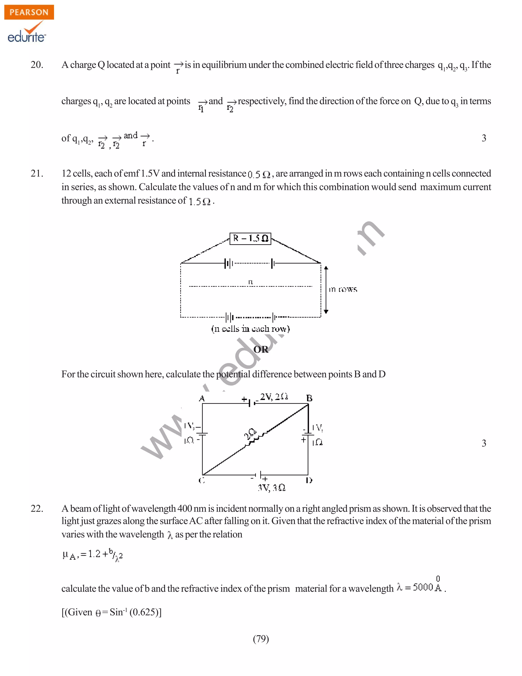 20.

A charge Q located at a point

is in equilibrium under the combined electric field of three charges q1,q2, q3. If the

charges q1, q2 are located at points
of q1,q2,

respectively, find the direction of the force on Q, due to q3 in terms

.

3

, are arranged in m rows each containing n cells connected
12 cells, each of emf 1.5V and internal resistance
in series, as shown. Calculate the values of n and m for which this combination would send maximum current
through an external resistance of
.

du

rit
e.
co
m

21.

and

OR

w
w

.e

For the circuit shown here, calculate the potential difference between points B and D

w

3

22.

A beam of light of wavelength 400 nm is incident normally on a right angled prism as shown. It is observed that the
light just grazes along the surface AC after falling on it. Given that the refractive index of the material of the prism
varies with the wavelength as per the relation

calculate the value of b and the refractive index of the prism material for a wavelength
[(Given = Sin-1 (0.625)]
(79)

.

 