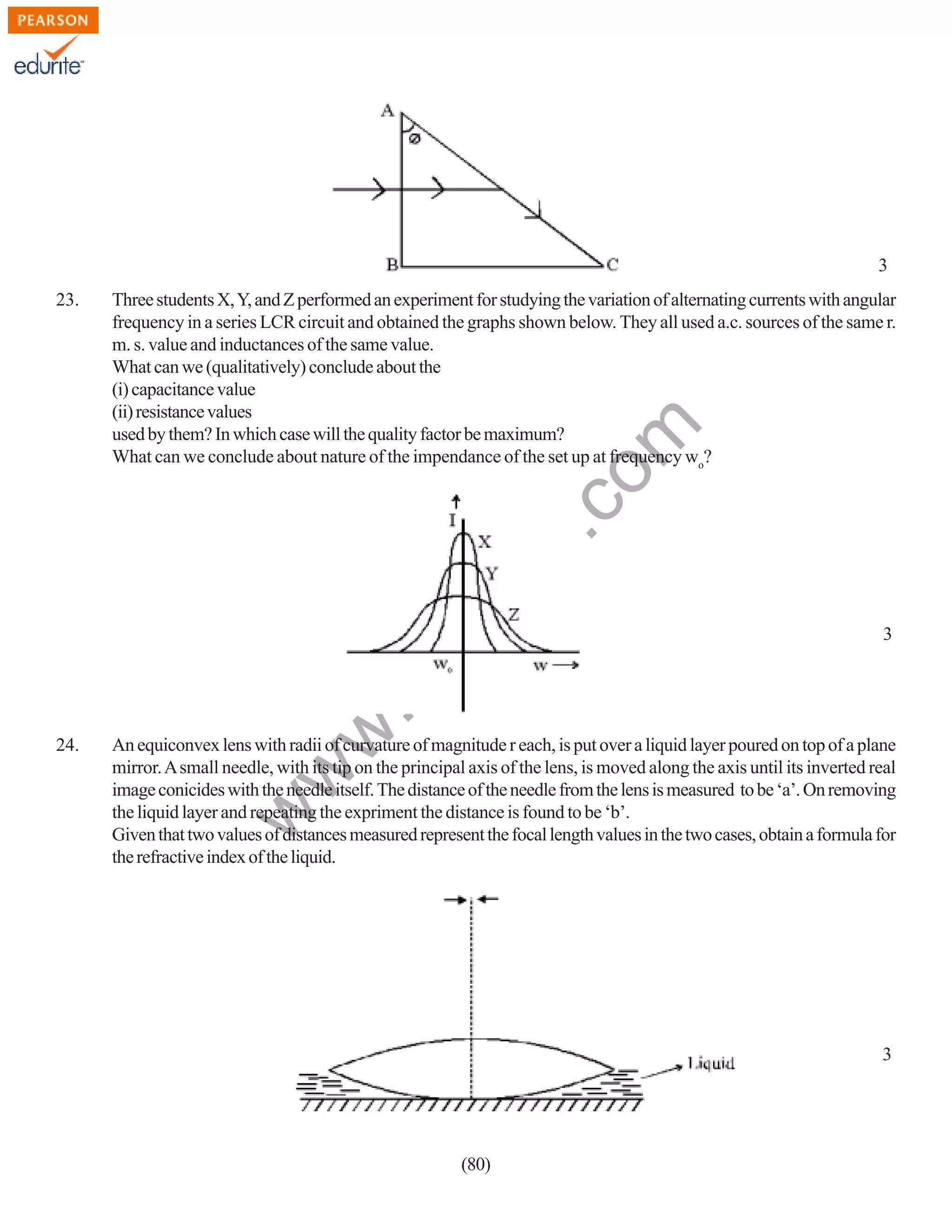 3
Three students X, Y, and Z performed an experiment for studying the variation of alternating currents with angular
frequency in a series LCR circuit and obtained the graphs shown below. They all used a.c. sources of the same r.
m. s. value and inductances of the same value.
What can we (qualitatively) conclude about the
(i) capacitance value
(ii) resistance values
used by them? In which case will the quality factor be maximum?
What can we conclude about nature of the impendance of the set up at frequency wo?

3

An equiconvex lens with radii of curvature of magnitude r each, is put over a liquid layer poured on top of a plane
mirror. A small needle, with its tip on the principal axis of the lens, is moved along the axis until its inverted real
image conicides with the needle itself. The distance of the needle from the lens is measured to be ‘a’. On removing
the liquid layer and repeating the expriment the distance is found to be ‘b’.
Given that two values of distances measured represent the focal length values in the two cases, obtain a formula for
the refractive index of the liquid.

w

24.

w
w

.e

du

rit
e.
co
m

23.

3

(80)

 
