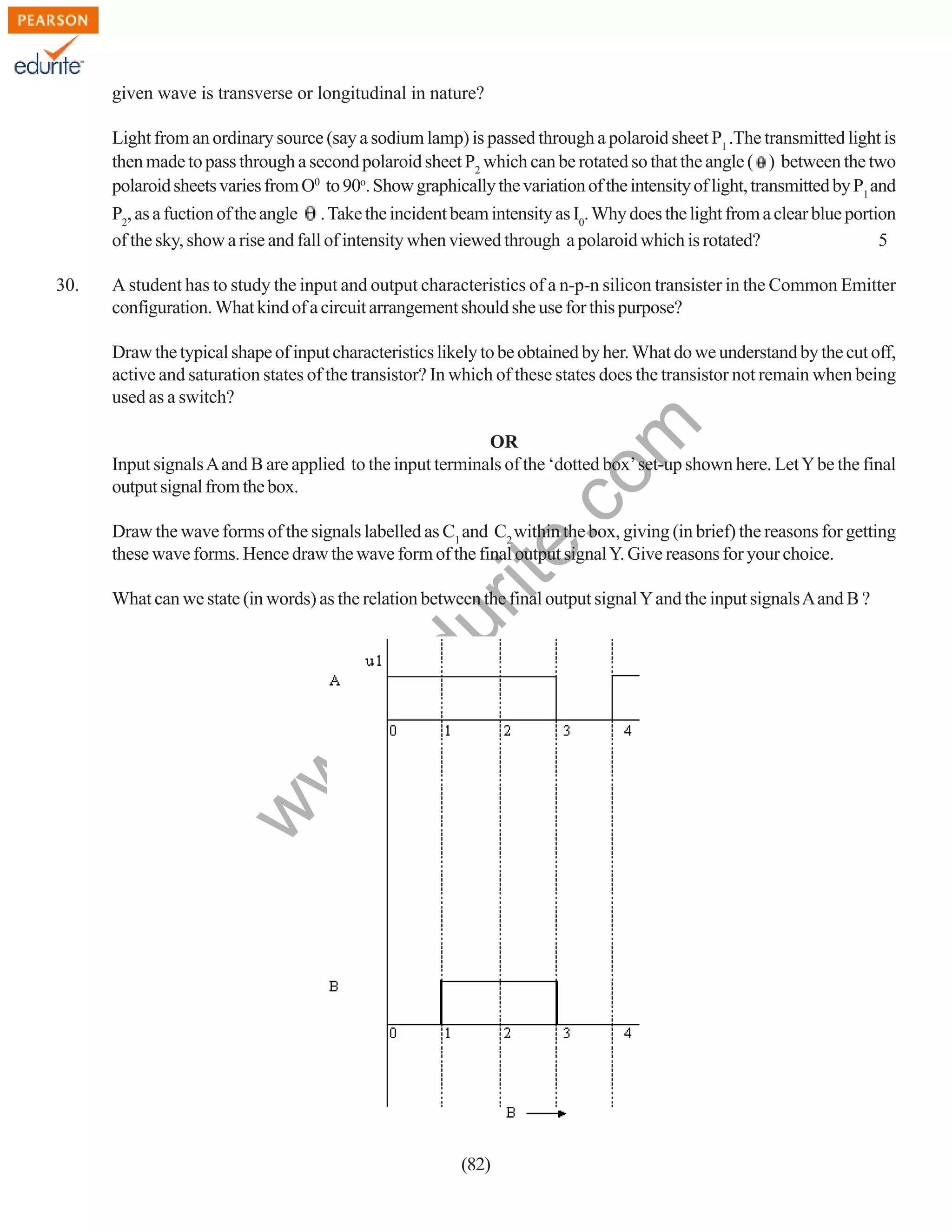 given wave is transverse or longitudinal in nature?
Light from an ordinary source (say a sodium lamp) is passed through a polaroid sheet P1 .The transmitted light is
then made to pass through a second polaroid sheet P2 which can be rotated so that the angle ( ) between the two
polaroid sheets varies from O0 to 90o. Show graphically the variation of the intensity of light, transmitted by P1 and
P2, as a fuction of the angle . Take the incident beam intensity as I0. Why does the light from a clear blue portion
of the sky, show a rise and fall of intensity when viewed through a polaroid which is rotated?
5
A student has to study the input and output characteristics of a n-p-n silicon transister in the Common Emitter
configuration. What kind of a circuit arrangement should she use for this purpose?

rit
e.
co
m

Draw the typical shape of input characteristics likely to be obtained by her. What do we understand by the cut off,
active and saturation states of the transistor? In which of these states does the transistor not remain when being
used as a switch?
OR
Input signals A and B are applied to the input terminals of the ‘dotted box’ set-up shown here. Let Y be the final
output signal from the box.
Draw the wave forms of the signals labelled as C1 and C2 within the box, giving (in brief) the reasons for getting
these wave forms. Hence draw the wave form of the final output signal Y. Give reasons for your choice.

w
w

.e

du

What can we state (in words) as the relation between the final output signal Y and the input signals A and B ?

w

30.

(82)

 