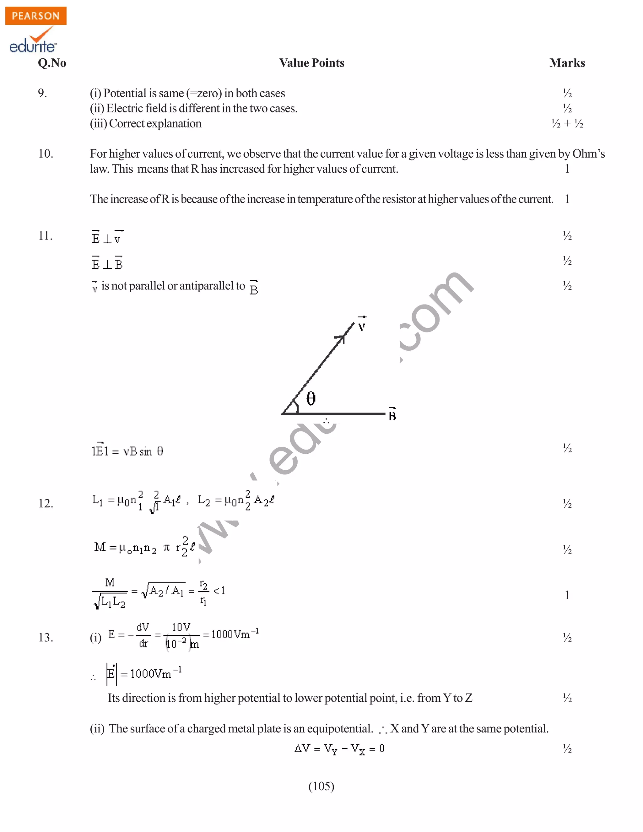 Q.No

Value Points

Marks

9.

(i) Potential is same (=zero) in both cases
(ii) Electric field is different in the two cases.
(iii) Correct explanation

½
½
½+½

10.

For higher values of current, we observe that the current value for a given voltage is less than given by Ohm’s
law. This means that R has increased for higher values of current.
1
The increase of R is because of the increase in temperature of the resistor at higher values of the current. 1

11.

½
½

rit
e.
co
m

is not parallel or antiparallel to

½

du

∴

w
w

.e

½

½

w

12.

½

1
13.

(i)

½

Its direction is from higher potential to lower potential point, i.e. from Y to Z
(ii) The surface of a charged metal plate is an equipotential.

½

X and Y are at the same potential.
½

(105)

 
