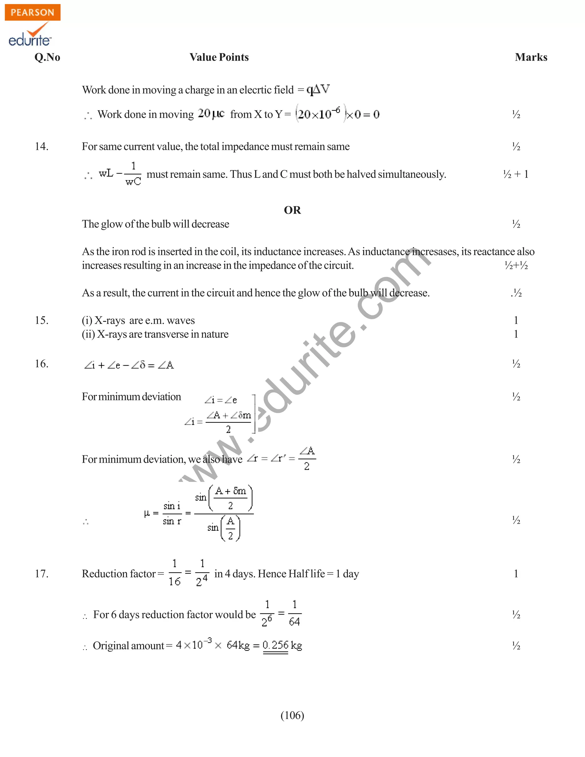 Q.No

Value Points

Marks

Work done in moving a charge in an elecrtic field =
Work done in moving
14.

from X to Y =

For same current value, the total impedance must remain same
must remain same. Thus L and C must both be halved simultaneously.

½
½
½+1

OR
The glow of the bulb will decrease

½

rit
e.
co
m

As the iron rod is inserted in the coil, its inductance increases. As inductance incresases, its reactance also
increases resulting in an increase in the impedance of the circuit.
½+½
As a result, the current in the circuit and hence the glow of the bulb will decrease.
15.

.½

(i) X-rays are e.m. waves
(ii) X-rays are transverse in nature

1
1

du

16.

½

w
w

.e

For minimum deviation

½

½

w

For minimum deviation, we also have

17.

Reduction factor =

½

in 4 days. Hence Half life = 1 day

1

For 6 days reduction factor would be

½

Original amount =

½

(106)

 