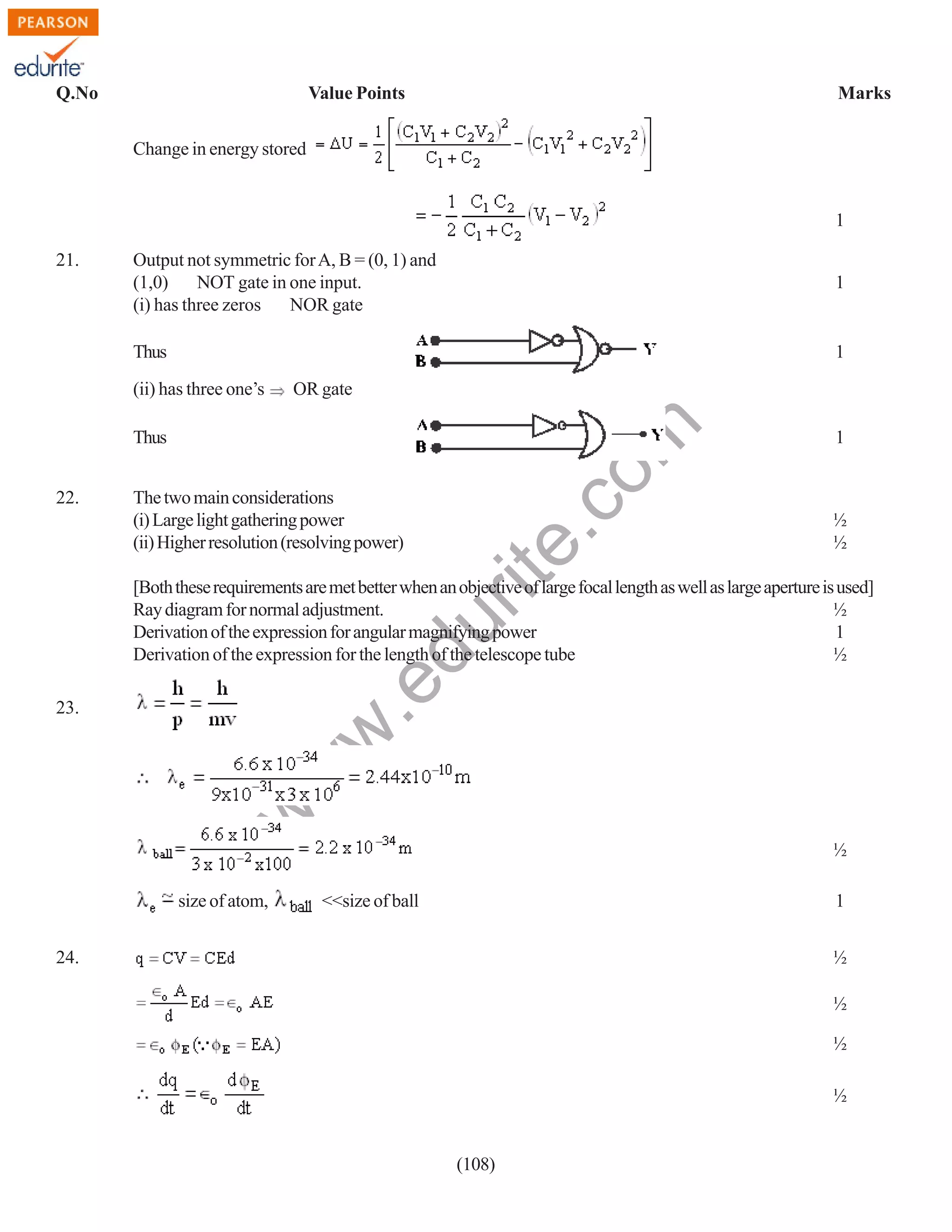 Q.No

Value Points

Marks

Change in energy stored

1
Output not symmetric for A, B = (0, 1) and
(1,0)
NOT gate in one input.
NOR gate
(i) has three zeros

1

Thus

1

(ii) has three one’s

OR gate

Thus
22.

The two main considerations
(i) Large light gathering power
(ii) Higher resolution (resolving power)

rit
e.
co
m

21.

1

½
½

.e

du

[Both these requirements are met better when an objective of large focal length as well as large aperture is used]
Ray diagram for normal adjustment.
½
Derivation of the expression for angular magnifying power
1
Derivation of the expression for the length of the telescope tube
½

w

w
w

23.

size of atom,

½
<<size of ball

1

24.

½
½
½
½

(108)

 