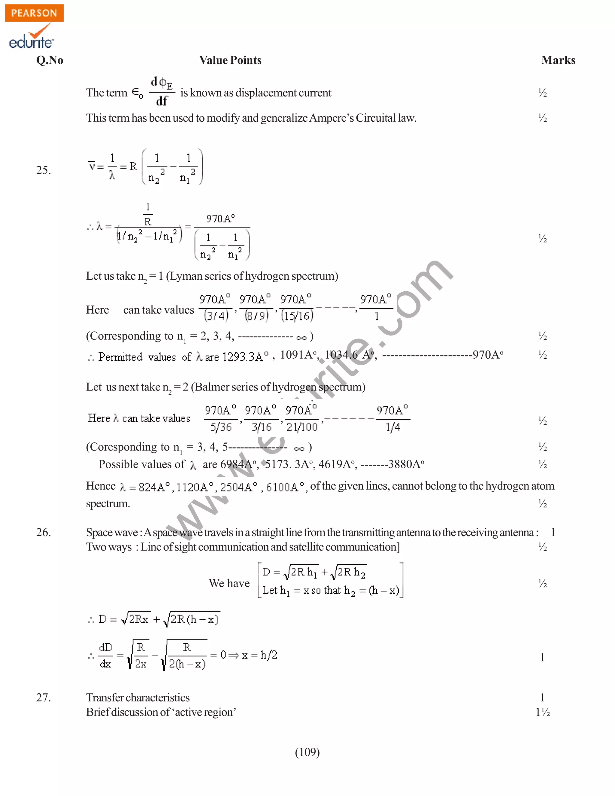 Q.No

Value Points
The term

Marks

is known as displacement current

This term has been used to modify and generalize Ampere’s Circuital law.

½
½

25.

½

Here

can take values

(Corresponding to n1 = 2, 3, 4, --------------

rit
e.
co
m

Let us take n2 = 1 (Lyman series of hydrogen spectrum)

)

, 1091Ao, 1034.6 Ao, ----------------------970Ao

½
½

Let us next take n2 = 2 (Balmer series of hydrogen spectrum)

.e

du

∴
λ

26.

½
½

of the given lines, cannot belong to the hydrogen atom
½

w

Hence
spectrum.

w
w

(Coresponding to n1 = 3, 4, 5--------------)
o
Possible values of
are 6984A , 5173. 3Ao, 4619Ao, -------3880Ao

½

Space wave : A space wave travels in a straight line from the transmitting antenna to the receiving antenna : 1
Two ways : Line of sight communication and satellite communication]
½
½

We have

1
27.

Transfer characteristics
Brief discussion of ‘active region’

1
1½
(109)

 