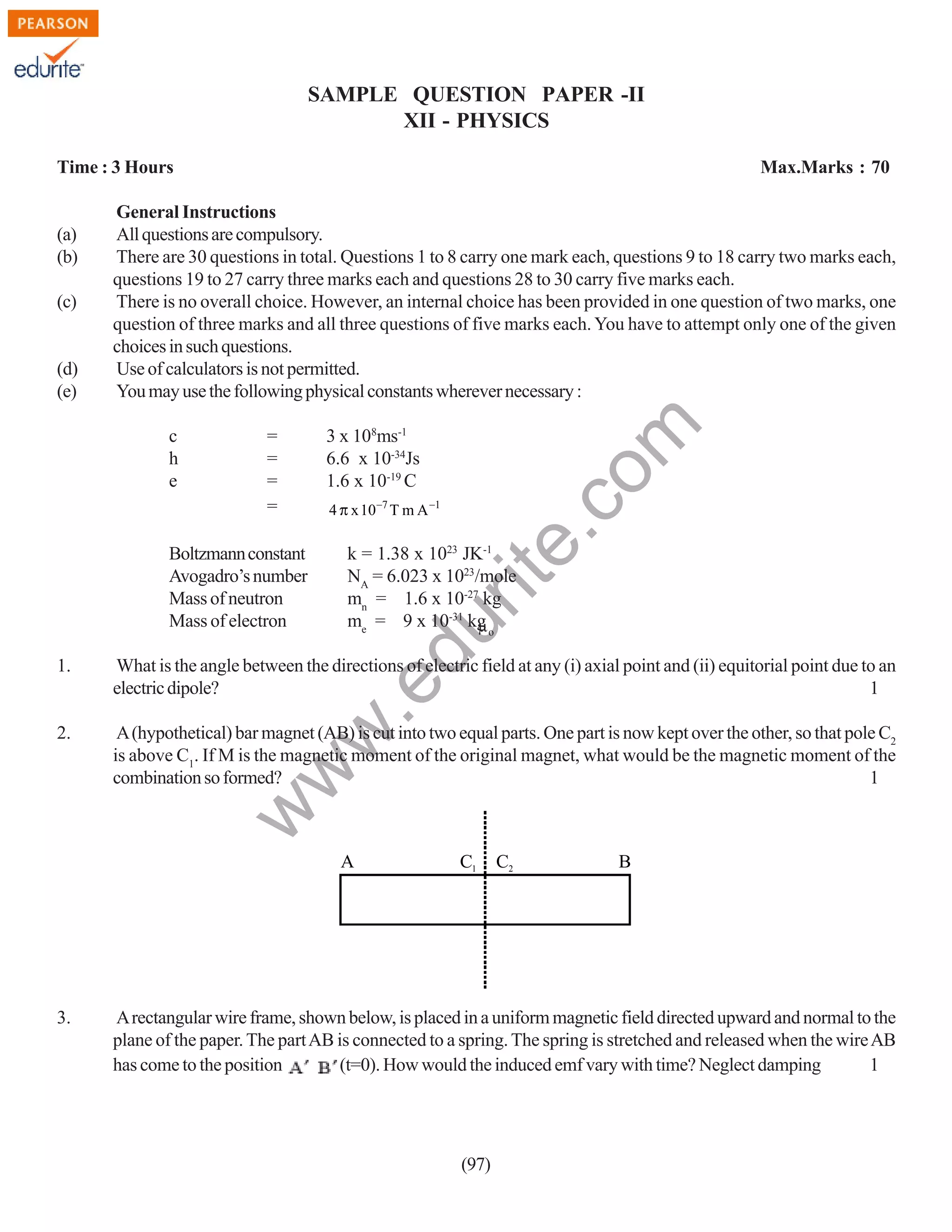 SAMPLE QUESTION PAPER -II
XII - PHYSICS
Time : 3 Hours

(d)
(e)

c
h
e

=
=
=
=

Boltzmann constant
Avogadro’s number
Mass of neutron
Mass of electron

3 x 108ms-1
6.6 x 10-34Js
1.6 x 10-19 C
4 π x 10−7 T m A −1

rit
e.
co
m

(c)

General Instructions
All questions are compulsory.
There are 30 questions in total. Questions 1 to 8 carry one mark each, questions 9 to 18 carry two marks each,
questions 19 to 27 carry three marks each and questions 28 to 30 carry five marks each.
There is no overall choice. However, an internal choice has been provided in one question of two marks, one
question of three marks and all three questions of five marks each. You have to attempt only one of the given
choices in such questions.
Use of calculators is not permitted.
You may use the following physical constants wherever necessary :

k = 1.38 x 1023 JK-1
NA = 6.023 x 1023/mole
mn = 1.6 x 10-27 kg
me = 9 x 10-31 kg o
µ

du

(a)
(b)

Max.Marks : 70

What is the angle between the directions of electric field at any (i) axial point and (ii) equitorial point due to an
electric dipole?
1

2.

A (hypothetical) bar magnet (AB) is cut into two equal parts. One part is now kept over the other, so that pole C2
is above C1. If M is the magnetic moment of the original magnet, what would be the magnetic moment of the
combination so formed?
1

w

w
w

.e

1.

A

3.

C1

C2

B

A rectangular wire frame, shown below, is placed in a uniform magnetic field directed upward and normal to the
plane of the paper. The part AB is connected to a spring. The spring is stretched and released when the wire AB
has come to the position
(t=0). How would the induced emf vary with time? Neglect damping
1

(97)

 