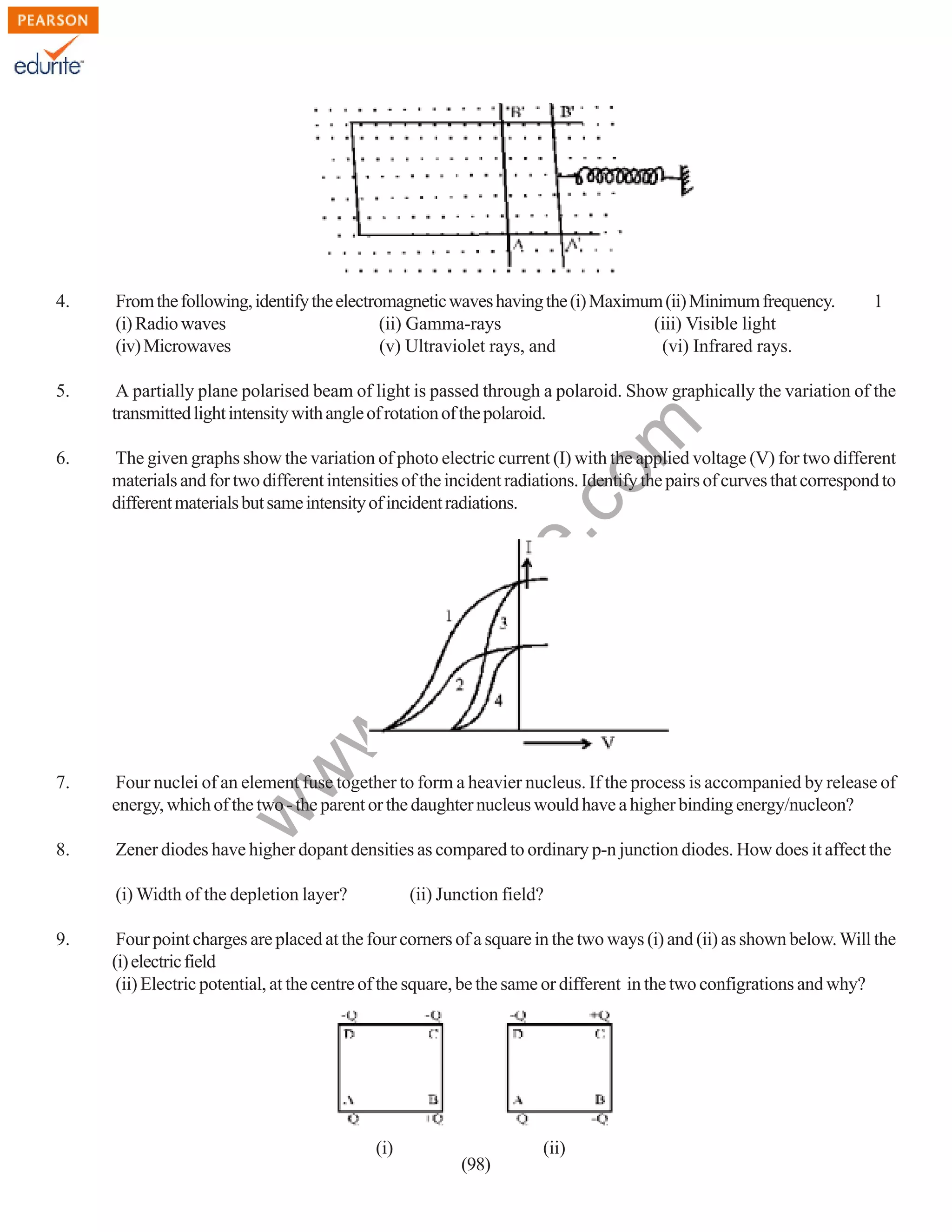 From the following, identify the electromagnetic waves having the (i) Maximum (ii) Minimum frequency.
(i) Radio waves
(ii) Gamma-rays
(iii) Visible light
(iv) Microwaves
(v) Ultraviolet rays, and
(vi) Infrared rays.

1

5.

A partially plane polarised beam of light is passed through a polaroid. Show graphically the variation of the
transmitted light intensity with angle of rotation of the polaroid.

6.

The given graphs show the variation of photo electric current (I) with the applied voltage (V) for two different
materials and for two different intensities of the incident radiations. Identify the pairs of curves that correspond to
different materials but same intensity of incident radiations.

7.

Four nuclei of an element fuse together to form a heavier nucleus. If the process is accompanied by release of
energy, which of the two - the parent or the daughter nucleus would have a higher binding energy/nucleon?

8.

Zener diodes have higher dopant densities as compared to ordinary p-n junction diodes. How does it affect the

w

w
w

.e

du

rit
e.
co
m

4.

(i) Width of the depletion layer?
9.

(ii) Junction field?

Four point charges are placed at the four corners of a square in the two ways (i) and (ii) as shown below. Will the
(i) electric field
(ii) Electric potential, at the centre of the square, be the same or different in the two configrations and why?

(i)

(98)

(ii)

 