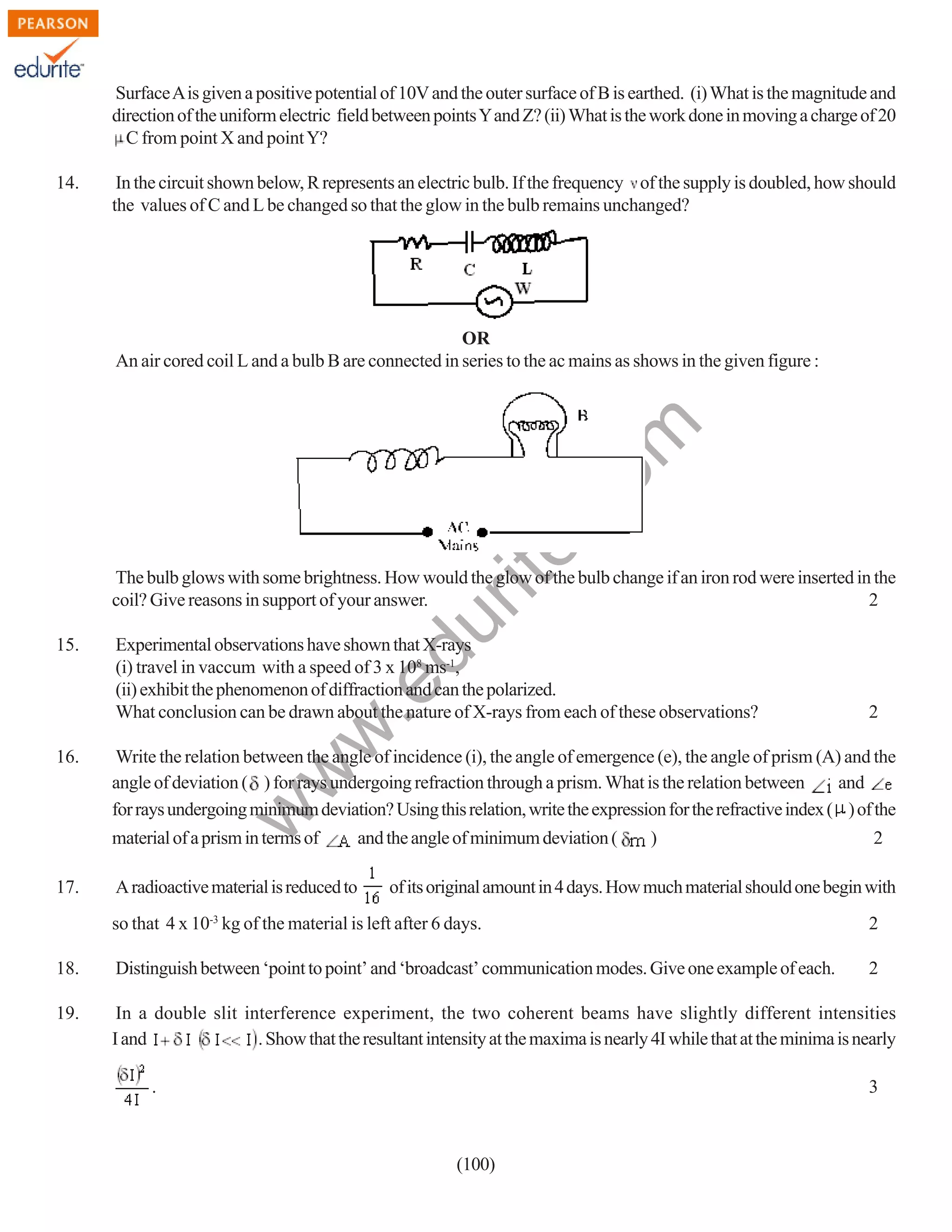 Surface A is given a positive potential of 10V and the outer surface of B is earthed. (i) What is the magnitude and
direction of the uniform electric field between points Y and Z? (ii) What is the work done in moving a charge of 20
C from point X and point Y?
14.

In the circuit shown below, R represents an electric bulb. If the frequency of the supply is doubled, how should
the values of C and L be changed so that the glow in the bulb remains unchanged?

rit
e.
co
m

OR
An air cored coil L and a bulb B are connected in series to the ac mains as shows in the given figure :

Experimental observations have shown that X-rays
(i) travel in vaccum with a speed of 3 x 108 ms-1,
(ii) exhibit the phenomenon of diffraction and can the polarized.
What conclusion can be drawn about the nature of X-rays from each of these observations?

Write the relation between the angle of incidence (i), the angle of emergence (e), the angle of prism (A) and the
angle of deviation ( ) for rays undergoing refraction through a prism. What is the relation between
and
for rays undergoing minimum deviation? Using this relation, write the expression for the refractive index ( ) of the

w

16.

material of a prism in terms of
17.

2

w
w

.e

15.

du

The bulb glows with some brightness. How would the glow of the bulb change if an iron rod were inserted in the
coil? Give reasons in support of your answer.
2

A radioactive material is reduced to

and the angle of minimum deviation (

)

2

of its original amount in 4 days. How much material should one begin with

so that 4 x 10-3 kg of the material is left after 6 days.

2

18.

Distinguish between ‘point to point’ and ‘broadcast’ communication modes. Give one example of each.

2

19.

In a double slit interference experiment, the two coherent beams have slightly different intensities
I and
. Show that the resultant intensity at the maxima is nearly 4I while that at the minima is nearly
.

3

(100)

 
