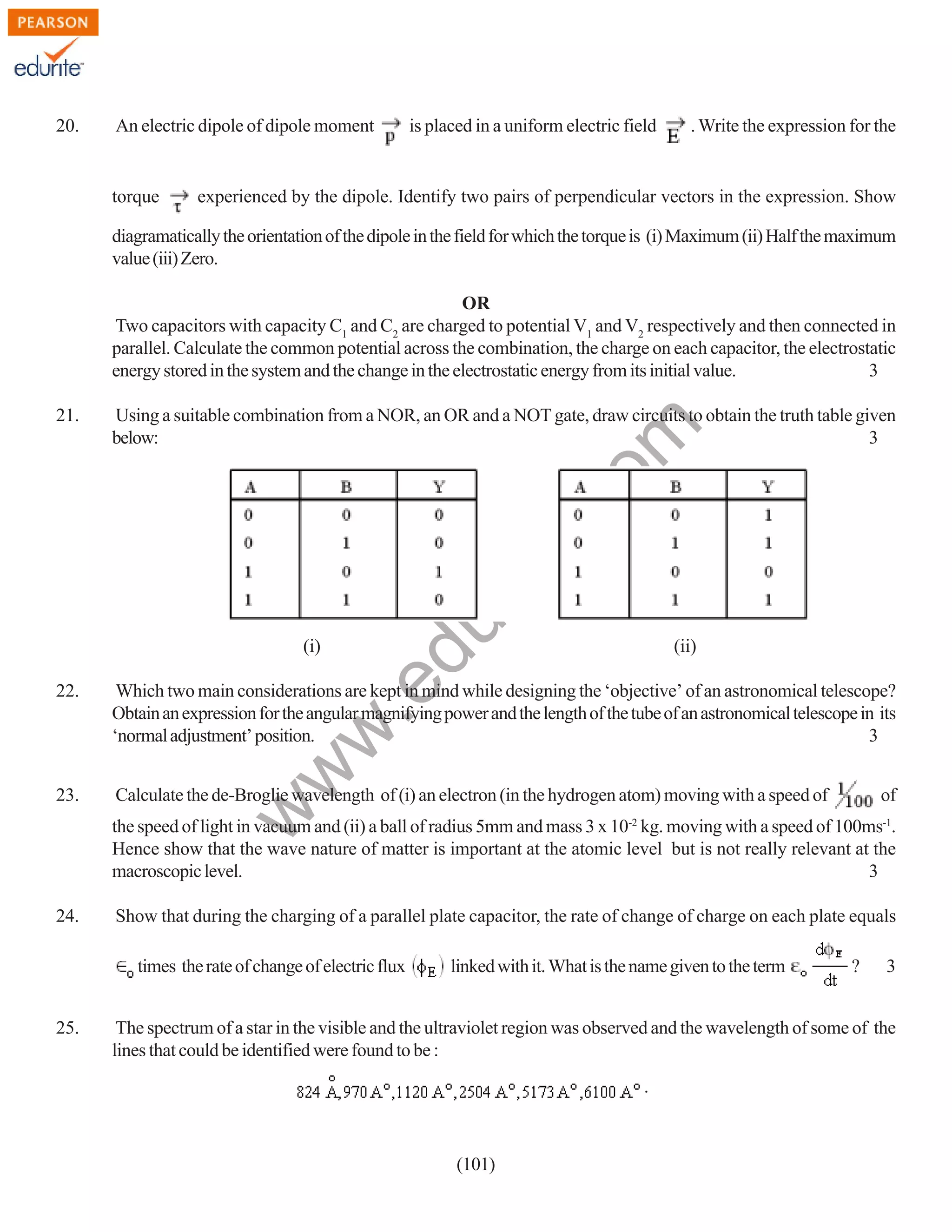 20.

An electric dipole of dipole moment

torque

is placed in a uniform electric field

. Write the expression for the

experienced by the dipole. Identify two pairs of perpendicular vectors in the expression. Show

diagramatically the orientation of the dipole in the field for which the torque is (i) Maximum (ii) Half the maximum
value (iii) Zero.
OR
Two capacitors with capacity C1 and C2 are charged to potential V1 and V2 respectively and then connected in
parallel. Calculate the common potential across the combination, the charge on each capacitor, the electrostatic
energy stored in the system and the change in the electrostatic energy from its initial value.
3

rit
e.
co
m

Using a suitable combination from a NOR, an OR and a NOT gate, draw circuits to obtain the truth table given
below:
3

du

21.

(ii)

.e

(i)

Which two main considerations are kept in mind while designing the ‘objective’ of an astronomical telescope?
Obtain an expression for the angular magnifying power and the length of the tube of an astronomical telescope in its
‘normal adjustment’ position.
3

23.

Calculate the de-Broglie wavelength of (i) an electron (in the hydrogen atom) moving with a speed of

w
w

22.

w

of

the speed of light in vacuum and (ii) a ball of radius 5mm and mass 3 x 10-2 kg. moving with a speed of 100ms-1.
Hence show that the wave nature of matter is important at the atomic level but is not really relevant at the
macroscopic level.
3
24.

Show that during the charging of a parallel plate capacitor, the rate of change of charge on each plate equals
times the rate of change of electric flux

25.

linked with it. What is the name given to the term

?

3

The spectrum of a star in the visible and the ultraviolet region was observed and the wavelength of some of the
lines that could be identified were found to be :
.

(101)

 