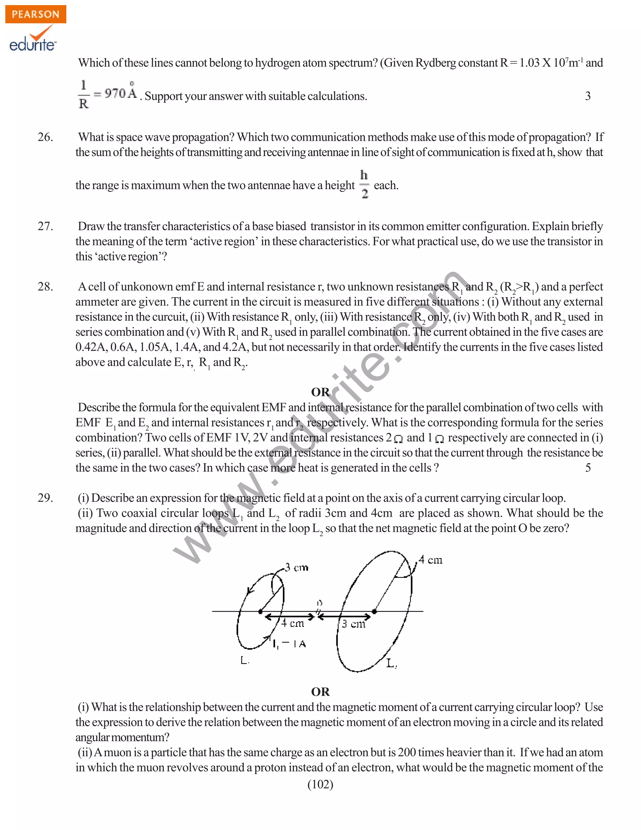 Which of these lines cannot belong to hydrogen atom spectrum? (Given Rydberg constant R = 1.03 X 107m-1 and
. Support your answer with suitable calculations.
26.

3

What is space wave propagation? Which two communication methods make use of this mode of propagation? If
the sum of the heights of transmitting and receiving antennae in line of sight of communication is fixed at h, show that
the range is maximum when the two antennae have a height

each.

Draw the transfer characteristics of a base biased transistor in its common emitter configuration. Explain briefly
the meaning of the term ‘active region’ in these characteristics. For what practical use, do we use the transistor in
this ‘active region’?

28.

A cell of unkonown emf E and internal resistance r, two unknown resistances R1 and R2 (R2>R1) and a perfect
ammeter are given. The current in the circuit is measured in five different situations : (i) Without any external
resistance in the curcuit, (ii) With resistance R1 only, (iii) With resistance R2 only, (iv) With both R1 and R2 used in
series combination and (v) With R1 and R2 used in parallel combination. The current obtained in the five cases are
0.42A, 0.6A, 1.05A, 1.4A, and 4.2A, but not necessarily in that order. Identify the currents in the five cases listed
above and calculate E, r,, R1 and R2.

rit
e.
co
m

27.

(i) Describe an expression for the magnetic field at a point on the axis of a current carrying circular loop.
(ii) Two coaxial circular loops L1 and L2 of radii 3cm and 4cm are placed as shown. What should be the
magnitude and direction of the current in the loop L2 so that the net magnetic field at the point O be zero?

w

29.

w
w

.e

du

OR
Describe the formula for the equivalent EMF and internal resistance for the parallel combination of two cells with
EMF E1 and E2 and internal resistances r1 and r2 respectively. What is the corresponding formula for the series
combination? Two cells of EMF 1V, 2V and internal resistances 2 and 1 respectively are connected in (i)
series, (ii) parallel. What should be the external resistance in the circuit so that the current through the resistance be
the same in the two cases? In which case more heat is generated in the cells ?
5

OR
(i) What is the relationship between the current and the magnetic moment of a current carrying circular loop? Use
the expression to derive the relation between the magnetic moment of an electron moving in a circle and its related
angular momentum?
(ii) A muon is a particle that has the same charge as an electron but is 200 times heavier than it. If we had an atom
in which the muon revolves around a proton instead of an electron, what would be the magnetic moment of the
(102)

 