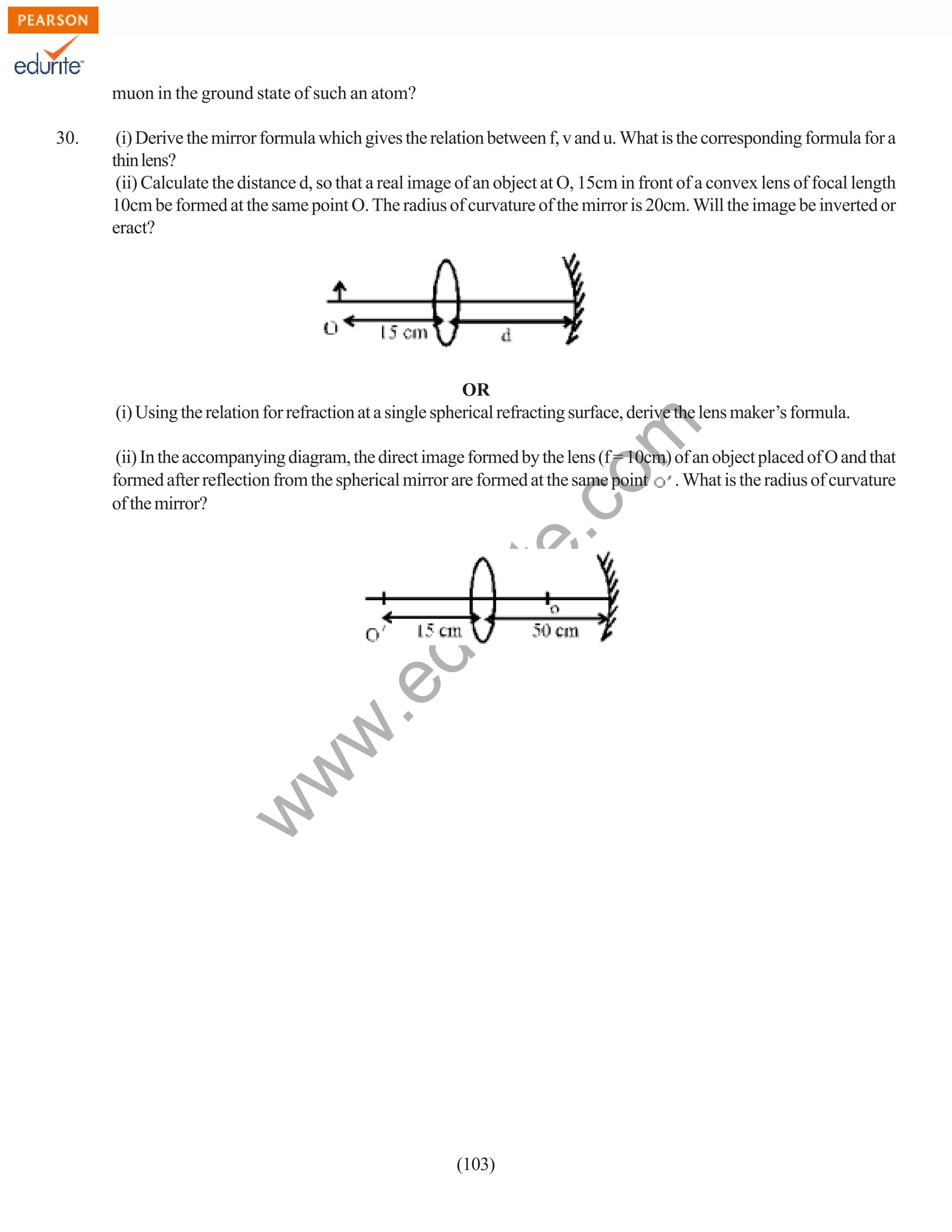 muon in the ground state of such an atom?
(i) Derive the mirror formula which gives the relation between f, v and u. What is the corresponding formula for a
thin lens?
(ii) Calculate the distance d, so that a real image of an object at O, 15cm in front of a convex lens of focal length
10cm be formed at the same point O. The radius of curvature of the mirror is 20cm. Will the image be inverted or
eract?

rit
e.
co
m

OR
(i) Using the relation for refraction at a single spherical refracting surface, derive the lens maker’s formula.

w
w

.e

du

(ii) In the accompanying diagram, the direct image formed by the lens (f = 10cm) of an object placed of O and that
formed after reflection from the spherical mirror are formed at the same point . What is the radius of curvature
of the mirror?

w

30.

(103)

 