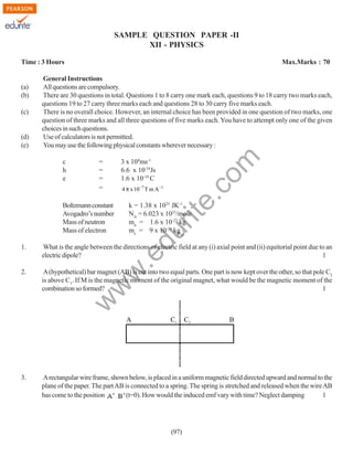 SAMPLE QUESTION PAPER -II
XII - PHYSICS
Time : 3 Hours

(d)
(e)

c
h
e

=
=
=
=

Boltzmann constant
Avogadro’s number
Mass of neutron
Mass of electron

3 x 108ms-1
6.6 x 10-34Js
1.6 x 10-19 C
4 π x 10−7 T m A −1

rit
e.
co
m

(c)

General Instructions
All questions are compulsory.
There are 30 questions in total. Questions 1 to 8 carry one mark each, questions 9 to 18 carry two marks each,
questions 19 to 27 carry three marks each and questions 28 to 30 carry five marks each.
There is no overall choice. However, an internal choice has been provided in one question of two marks, one
question of three marks and all three questions of five marks each. You have to attempt only one of the given
choices in such questions.
Use of calculators is not permitted.
You may use the following physical constants wherever necessary :

k = 1.38 x 1023 JK-1
NA = 6.023 x 1023/mole
mn = 1.6 x 10-27 kg
me = 9 x 10-31 kg o
µ

du

(a)
(b)

Max.Marks : 70

What is the angle between the directions of electric field at any (i) axial point and (ii) equitorial point due to an
electric dipole?
1

2.

A (hypothetical) bar magnet (AB) is cut into two equal parts. One part is now kept over the other, so that pole C2
is above C1. If M is the magnetic moment of the original magnet, what would be the magnetic moment of the
combination so formed?
1

w

w
w

.e

1.

A

3.

C1

C2

B

A rectangular wire frame, shown below, is placed in a uniform magnetic field directed upward and normal to the
plane of the paper. The part AB is connected to a spring. The spring is stretched and released when the wire AB
has come to the position
(t=0). How would the induced emf vary with time? Neglect damping
1

(97)

 