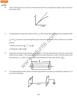 10.

The I-V characteristics of a resistor are observed to deviate from a straight line for higher values of current as
shown below. Why?

11.

A charged particle moving with a uniform velocity

are present. It passes through the region without any change in its velocity. What can we conclude

about the
(i) Relative directions of
and

,

, and

?

?

du

(ii) Magnitudes of

Figure shows two long cooxial solenoids, each of length ‘L’. The outer soleniod has an area of cross-section A and
number of turns/ length n1 . The corresponding values for the inner solenoid are A2 and n2. Write the expression for

.e

12.

rit
e.
co
m

and

enters a region where uniform electric and magnetic fields

.

w

w
w

self inductance L1, L2 of the two coils and their mutual inductance M. Hence show that M<

13.

Two indentical plane metallic surfaces A and B are kept parallel to each other in air separated by a distance of 1.0
cm as shown in the figure.

(99)

 