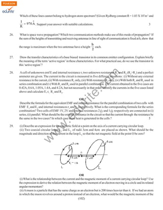 Which of these lines cannot belong to hydrogen atom spectrum? (Given Rydberg constant R = 1.03 X 107m-1 and
. Support your answer with suitable calculations.
26.

3

What is space wave propagation? Which two communication methods make use of this mode of propagation? If
the sum of the heights of transmitting and receiving antennae in line of sight of communication is fixed at h, show that
the range is maximum when the two antennae have a height

each.

Draw the transfer characteristics of a base biased transistor in its common emitter configuration. Explain briefly
the meaning of the term ‘active region’ in these characteristics. For what practical use, do we use the transistor in
this ‘active region’?

28.

A cell of unkonown emf E and internal resistance r, two unknown resistances R1 and R2 (R2>R1) and a perfect
ammeter are given. The current in the circuit is measured in five different situations : (i) Without any external
resistance in the curcuit, (ii) With resistance R1 only, (iii) With resistance R2 only, (iv) With both R1 and R2 used in
series combination and (v) With R1 and R2 used in parallel combination. The current obtained in the five cases are
0.42A, 0.6A, 1.05A, 1.4A, and 4.2A, but not necessarily in that order. Identify the currents in the five cases listed
above and calculate E, r,, R1 and R2.

rit
e.
co
m

27.

(i) Describe an expression for the magnetic field at a point on the axis of a current carrying circular loop.
(ii) Two coaxial circular loops L1 and L2 of radii 3cm and 4cm are placed as shown. What should be the
magnitude and direction of the current in the loop L2 so that the net magnetic field at the point O be zero?

w

29.

w
w

.e

du

OR
Describe the formula for the equivalent EMF and internal resistance for the parallel combination of two cells with
EMF E1 and E2 and internal resistances r1 and r2 respectively. What is the corresponding formula for the series
combination? Two cells of EMF 1V, 2V and internal resistances 2 and 1 respectively are connected in (i)
series, (ii) parallel. What should be the external resistance in the circuit so that the current through the resistance be
the same in the two cases? In which case more heat is generated in the cells ?
5

OR
(i) What is the relationship between the current and the magnetic moment of a current carrying circular loop? Use
the expression to derive the relation between the magnetic moment of an electron moving in a circle and its related
angular momentum?
(ii) A muon is a particle that has the same charge as an electron but is 200 times heavier than it. If we had an atom
in which the muon revolves around a proton instead of an electron, what would be the magnetic moment of the
(102)

 
