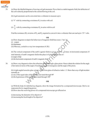 29.

(a) Draw the labelled diagram of moving coil galvanometer. Prove that in a radial magnetic field, the deflection of
the coil is directly proportional to the current flowing in the coil.
(b) A galvanometer can be converted into a voltmeter to measure up to
(i) ‘V’ volts by connecting a resistance R1 in series with coil.

(ii)

volts by connecting a resistance R2 in series with its coil

Find the resistance (R), in terms of R1 and R2 required to convert it into a voltmeter that can read up to ‘2V’ volts.

rit
e.
co
m

OR
(a) Draw diagrams to depict the behaviour of magnetic field lines near a ‘ bar’ of:
(i) copper
(ii)Aluminium
(iii) Mercury, cooled to a very low temperature (4.2K)

.e

(a) Draw a ray diagram to show the refraction of light through a glass prism. Hence obtain the relation for the angle
of deviation in terms of the angle of incidence, angle of emergence and the angle of the prism.

w
w

(b) A right angled isosceles glass prism is made from glass of refractive index 1.5. Show that a ray of light incident
normally on
(i) one of the equal sides of this prism is deviated through 900
(ii) the hypotenuse of this prism is deviated through 1800

w

30.

du

times its horizontal component. If
(b) The vertical component of the earth’s agnetic field at a given place in
total intensity of earth’s magnetic field at the place is 0.4 G find the value of :
(i) angle of dip
(ii) the horizontal component of earth’s magnetic field.

OR

(a) With the help of a labelled ray diagram, show the image formation by a compound microscope. Derive an
expression for its magnifying power.
(b) How does the resolving power of a compound microscope get affected on
(i) decreasing the diameter of its objective?
(ii) increasing the focal length of its objective?

(120)

 