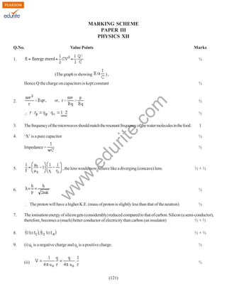 MARKING SCHEME
PAPER III
PHYSICS XII
Q.No.

Value Points

Marks

1.

½

),

(The graph is showing

Hence Q the charge on capacitors is kept constant

rit
e.
co
m

2.

½

∴

½
½

3.

The frequency of the microwaves should match the resonant frequency of the water molecules in the food.

1

4.

‘X’ is a pure capacitor

½

.e

du

Impedance =

, the lens would now behave like a diverging (concave) lens.

w
w

5.

½+½

½

w

6.

½

The proton will have a higher K.E. (mass of proton is slightly less than that of the neutron)
7.

The ionisation energy of silicon gets (considerably) reduced compared to that of carbon. Silicon (a semi-conductor),
therefore, becomes a (much) better conductor of electricity than carbon (an insulator)
½+½

8.
9.

½

½+½
(i) q1 is a negative charge and q2 is a positive charge.

½

(ii)

½

(121)

 