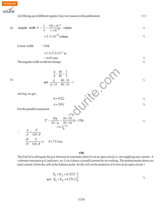 (iii) Mixing up of different signals (Any two reasons with justification)

18.

1+1

½
½
Linear width

=D

½
½

rit
e.
co
m

= 6.05 mm
The angular width would not change.

19.

½
½

du

solving, we get ,

½

.e

For the parallel connection

w

w
w

½

OR
The Emf of a cell equals the p.d. between its terminals when it is in an open circuit i.e. not supplying any current. A
voltmeter measures p.d. (and not e. m. f.) as it draws a (small) current for its working. The potentiometer draws no
(net) current (form the cell) at the balance point. So the cell can be treated as if it were in an open circuit.1

½

(124)

 
