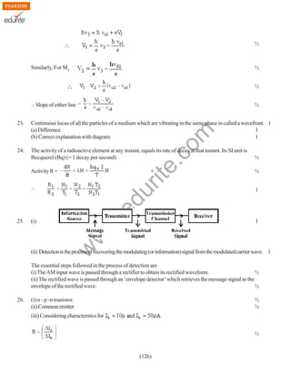 ½

½

Similarly, For M2

½
Slope of either line

½

Continuous locus of all the particles of a medium which are vibrating in the same phase in called a wavefront. 1
(a) Difference
1
(b) Correct explanation with diagram
1

24.

The activity of a radioactive element at any instant, equals its rate of decay at that instant. Its SI unit is
Becquerel (Bq) (= 1 decay per second)

½

Activity R =

½

1

w
w

(i)

1

w

25.

.e

du

rit
e.
co
m

23.

(ii) Detection is the process of recovering the modulating (or information) signal from the modulated carrier wave. 1
The essential steps followed in the process of detection are
(i) The AM input wave is passed through a rectifier to obtain its rectified waveform.
½
(ii) The rectified wave is passed through an ‘envelope detector’ which retrieves the message signal as the
envelope of the rectified wave.
½
26.

(i) n - p -n tranistor.
(ii) Common emitter

½
½

(iii) Considering characterstics for
½

(126)

 