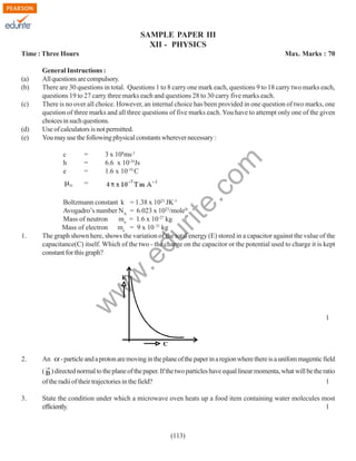 SAMPLE PAPER III
XII - PHYSICS
Time : Three Hours

(c)

(d)
(e)

General Instructions :
All questions are compulsory.
There are 30 questions in total. Questions 1 to 8 carry one mark each, questions 9 to 18 carry two marks each,
questions 19 to 27 carry three marks each and questions 28 to 30 carry five marks each.
There is no over all choice. However, an internal choice has been provided in one question of two marks, one
question of three marks and all three questions of five marks each. You have to attempt only one of the given
choices in such questions.
Use of calculators is not permitted.
You may use the following physical constants wherever necessary :
c
h
e

=
=
=

3 x 108ms-1
6.6 x 10-34Js
1.6 x 10-19 C

rit
e.
co
m

(a)
(b)

Max. Marks : 70

=

du

w

w
w

.e

1.

Boltzmann constant k = 1.38 x 1023 JK-1
Avogadro’s number NA = 6.023 x 1023/mole
Mass of neutron
mn = 1.6 x 10-27 kg
Mass of electron me = 9 x 10 31 kg
The graph shown here, shows the variation of the total energy (E) stored in a capacitor against the value of the
capacitance(C) itself. Which of the two - the charge on the capacitor or the potential used to charge it is kept
constant for this graph?

2.

An

1

- particle and a proton are moving in the plane of the paper in a region where there is a unifom magentic field

( ) directed normal to the plane of the paper. If the two particles have equal linear momenta, what will be the ratio
of the radii of their trajectories in the field?
1
3.

State the condition under which a microwave oven heats up a food item containing water molecules most
efficiently.
1

(113)

 